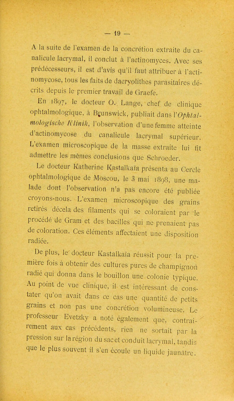 — 49 — A la suite de l'examen de la concrétion extraite du ca- nalicule lacrymal, il conclut à l'actinomyces. Avec ses prédécesseurs, il est d'avis qu'il faut attribuer à l'acii- nomycose, tous les faits de daeryplithes parasitaires dé- crits depuis le premier travail de Graefe. En 1897, le docteur O. . Lange, chef de clinique ophtalmologique, à Brunswick, publiait dans VOphlal- mologische Rlinik, l'observation d'une femme atteinte d'actinomycose du canalicule lacrymal supérieur. L'examen microscopique de la masse extraite lui fît admettre les mêmes conclusions que Schroeder. Le docteur Katherine Kastalkaïa présenta au Cercle ophtalmologique de Moscou, le 3 mai 1898, une ma- lade dont l'observation n'a pas encore été publiée croyons-nous. L'examen microscopique des grains retirés décela des filaments qui se coloraient par le procédé qie Gram et des bacilles qui ne prenaient pas décoloration. Ces éléments affectaient une disposition radiée. De plus, le docteur Kastalkaïa réussit pour la pre- mière fois à obtenir des cultures pures de champignon radié qui donna dans le bouillon une colonie typique. Au point de vue clinique, il est intéressant de cons- tater qu'on avait dans ce cas une quantité de petits grains et non pas une concrétion volumineuse. Le professeur Evetzky a noté également que, contrai- rement aux cas précédents, rien ne sortait par la pression sur larégion du sacet conduit lacrymal, tandis que le plus souvent il s'en écoule un liquide jaunâtre.