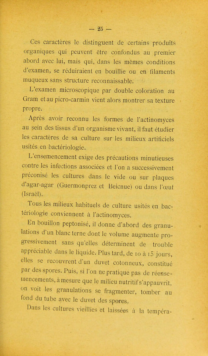 Ces caractères le distinguent de certains produits organiques qui peuvent être confondus au premier abord avec lui, mais qui, dans les mêmes conditions d'examen, se réduiraient en bouillie ou en filaments muqueux sans structure reconnaissable. L'examen microscopique par double coloration au Gram et au picro-carmin vient alors montrer sa texture propre. Après avoir reconnu les formes de l'actinomyces au sein des tissus d'un organisme vivant, il faut étudier les caractères de sa culture sur les milieux artiticiels usités en bactériologie. L'ensemencement exige des précautions minutieuses contre les infections associées et l'on a successivement préconisé les cultures dans le vide ou sur plaques d'agar-agar (Guermonprez et Beicnue) ou dans l'œuf (Israël). Tous les milieux habituels de culture usités en bac- tériologie conviennent à l'actinomyces. En bouillon peptonisé, il donne d'abord des granu- lations d'un blanc terne dont le volume augmente pro- gressivement sans qu'elles déterminent de trouble appréciable dans le liquide. Plus tard, de lo à i5 jours, elles se recouvrent d'un duvet cotonneux, constitué par des spores. Puis, si l'on ne pratique pas de réense- rnencements, à mesure que le milieu nutritif s'appauvrit, on voit les granulations se fragmenter, tomber au fond du tube avec le duvet des spores. Dans les cultures vieillies et laissées à la tempéra-