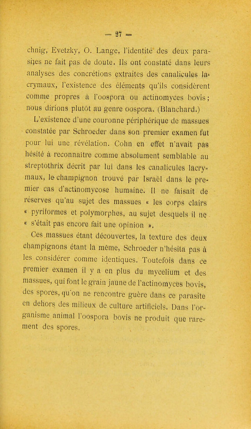 — â7 — chnig, Evetzky, O. Lange, l'identité des deux para- sites ne fait pas de doute. Ils ont constaté dans leurs analyses des concrétions extraites des canaliculês la* crymaux, l'existence des éléments qu'ils considèrent comme propres à l'oospora ou actinomyces bovis; nous dirions plutôt au genre oospora. (Blanchard.) L'existence d'une couronne périphérique de massues constatée par Schroeder dans §oti premier examen fut pour lui une révélation. Cohii en effet n'avait pâ8 hésité à reconnaître comme absolument semblable au streptothrix décrit par lui dans les canaliculês lacry- maux, le champignon trouvé par Israël dans le pre- mier cas d'actinomycose humaine. Il ne faisait de réserves qu'au sujet des massues « les corps clairs « pyriformes et polymorphes, au sujet desquels il nè « s'était pas encore fait une opinion «. Ces massues étant découvertes, la texture des deux champignons étant la même, Schroeder n'hésita pas à les considérer comme identiques. Toutefois dans ce premier examen il y a en plus du mycélium et des massues, qui font le grain jaune de l'actinomyces bovis, des spores, qu'on ne rencontre guère dans ce parasite en dehors des miheux de culture artindels. Dans l'or- ganisme animal l'oospora bovis ne produit que rare- ment des spores.