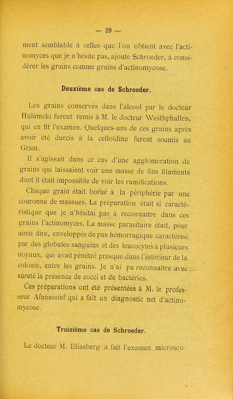 ment semblable à celles que Ion obtient avec l'acti- nomyces que je n'hésite pas, ajoute Schroeder, à consi- dérer les grains comme grains d'actinomycose. Deuxième cas de Schroeder. Les grains conservés dans l'alcool par le docteur Hulamcki furent remis à M. le docteur Westhphallen,' qui en fit l'examen. Quelques-uns de ces grains après avoir été durcis à la celloïdine furent soumis au Gram. Il s'agissait dans ce cas d'une agglomération de grains qui laissaient voir une masse de fins filaments dont il était impossible de voir les ramifications. Chaque grain était borné à la périphérie par une couronne de massues. La préparation était si caracté- ristique que je n'hésitai pas à reconnaître dans ces grains l'actinomyces. La masse parasitaire était, pour ainsi dire, enveloppée de pus hémorragique caractérisé par des globules sanguins et des leucocytes à plusieurs noyaux, qui avait pénétré presque dans r.intérieur de la colonie, entre les grains. Je n'ai pu reconnaître avec sûreté la présence de cocci et de bactéries. Ces préparations ont été présentées à M. le profes- seur Afanassief qui a fait un diagnostic net d'actino- mycose. Troisième cas de Schroeder. Le docteur M. Eliasberg a fait l'examen microsco-