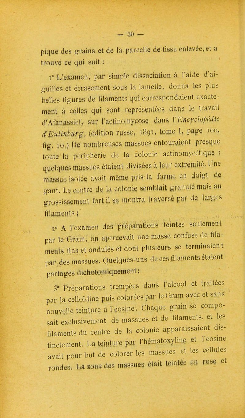 pique des grains et de la parcelle de tissu enlevée, et a trouvé ce qui suit : ' r L'examen, par simple dissociation à l'aide d'ai- guilles et écrasement sous la lamelle, donna les plus belles figures de filaments qui correspondaient exacte- ment à celles qui sont représentées dans le travail d'Afanassief, sur Tfiçtipomyçose dans VEncyclopédie d'EnUnhurg, (édition russe, tome I, page loo, fig. 10,) Pe nombreuses massues entouraient presque toute la périphérie de la colonie actinomycétique : quelques massues étaient divisées à ieur extrémité. Une massue isolée avait même pris la forme en doigt de gant. Le centre de la colonie semblait granulé mais au grossissement fort il se montra traversé par de larges filaments;' 20 A l'examen des pf^paPaîons teintes seulement par le -Gram, on, apercevait une masse confuse de fila- ments fins.et ondulés et dont plusieurs se terminaient par des massues. Quelques-uns de ces filaments étaient partagés dlchotomiquement; 3» Préparations trempées dans l'alcool et traitées par la celloïdine puis colprées par le Gram avec et sans nouvelle teinture à l'éosine. Chaque grain se compo- sait exclusivement de massues et de filaments, et les filaments du centre de la colonie apparaissaient dis- tinctement. La teinture par l'hématoxyline et l'éosine avait pour but de colorer les massues et les cellules rondes. La zone des massues était teintée en rose et