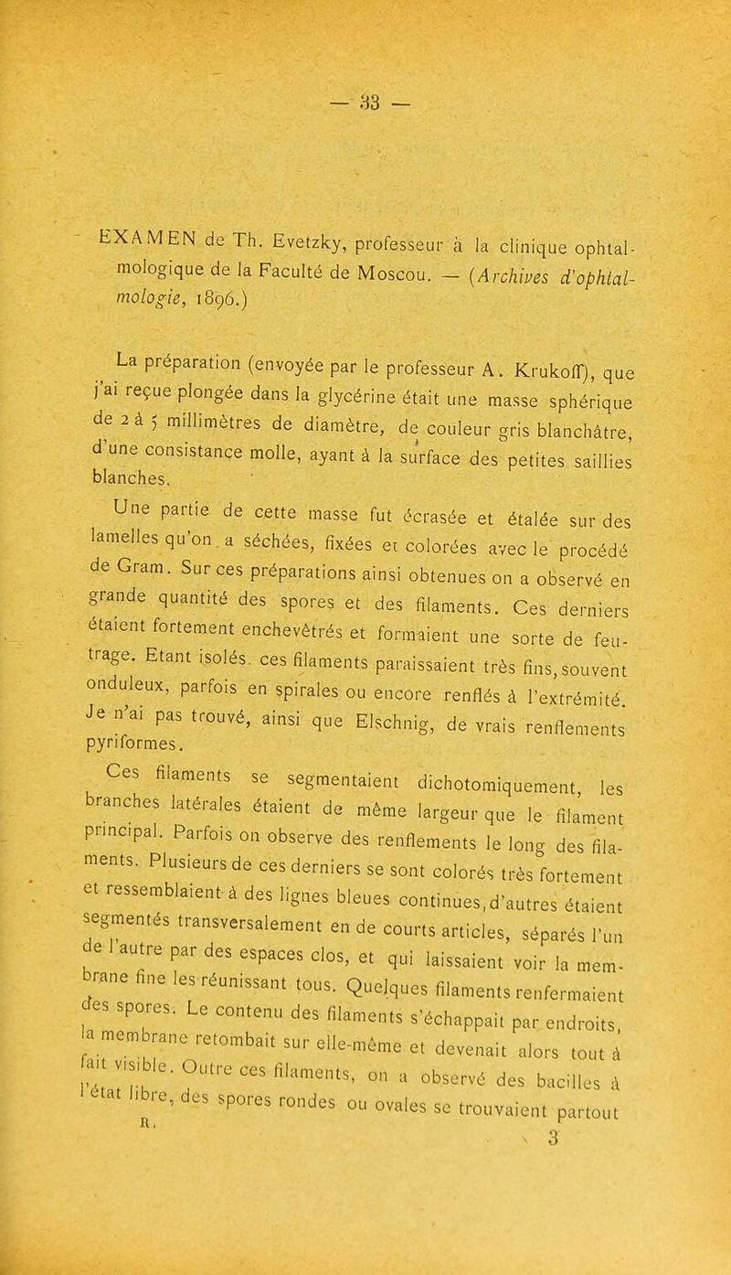 EXAMEN de Th. Evetzky, professeur à la clinique ophtal- mologique de la Faculté de Moscou. - {Archives d'ophtal- mologie, 1896.) La préparation (envoyée par le professeur A. KrukoflT), que j'ai reçue plongée dans la glycérine était une masse sphérique de 2 à 5 millimètres de diamètre, de couleur gris blanchâtre, d'une consistance molle, ayant à la su'rface des petites saillies blanches. Une partie de cette masse fut écrasée et étalée sur des lamelles qu'on a séchées, fixées et colorées avec le procédé de Gram. Sur ces préparations ainsi obtenues on a observé en grande quantité des spores et des filaments. Ces derniers étaient fortement enchevêtrés et formaient une sorte de feu- trage. Etant isolés, ces filaments paraissaient très fins,souvent onduleux, parfois en spirales ou encore renflés à l'extrémité Je n'ai pas trouvé, ainsi que Elschnig, de vrais renflements pyriformes. Ces filaments se segmentaient dichotomiquement, les branches latérales étaient de même largeur que le filament principal. Parfois on observe des renflements le long des fila- ments. Plusieurs de ces derniers se sont colorés très fortement et ressemblaient à des lignes bleues continues.d'autres étaient segmentés transversalement en de courts articles, séparés l'un de 1 autre par des espaces clos, et qui laissaient voir la mem- brane fine les réunissant tous. Quelques filaments renfermaient cTes spores. Le contenu des filaments s'échappait par endroits, a mem rane retombait sur elle-même et devenait alors tout à a. .s.ble. Outre ces filaments, on a observé des bacilles à ^tat hbre, des spores rondes ou ovales se trouvaient partout ^' 3
