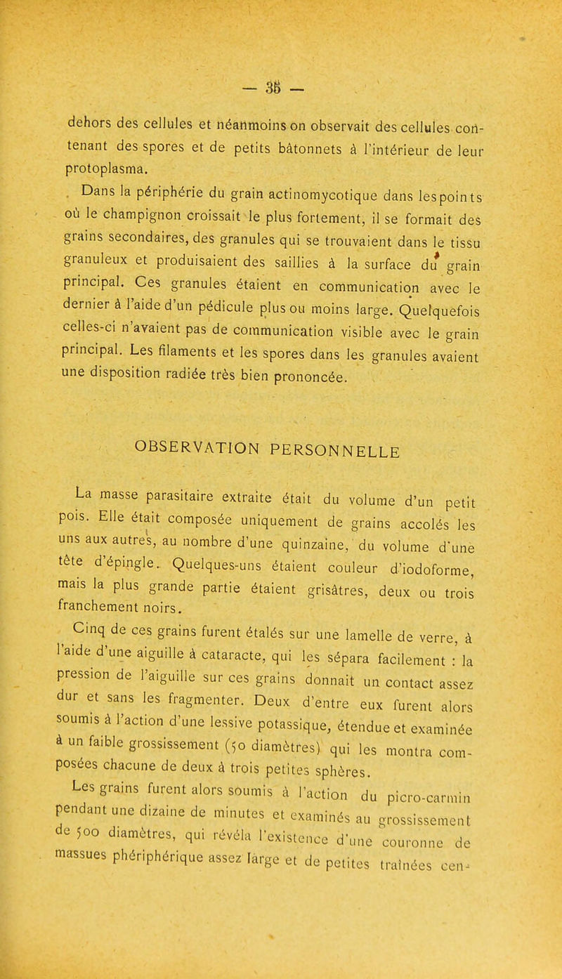 - 38 - dehors des cellules et néanmoins on observait des cellules cort- tenant des spores et de petits bâtonnets à l'intérieur de leur protoplasma. . Dans la périphérie du grain actinomycotique dans les points où le champignon croissait le plus fortement, il se formait des grains secondaires, des granules qui se trouvaient dans le tissu granuleux et produisaient des saillies à la surface du grain principal. Ces granules étaient en communication avec le dernier à l'aide d'un pédicule plus ou moins large. Quelquefois celles-ci n'avaient pas de communication visible avec le grain principal. Les filaments et les spores dans les granules avaient une disposition radiée très bien prononcée. OBSERVATION PERSONNELLE La masse parasitaire extraite était du volume d'un petit pois. Elle était composée uniquement de grains accolés les uns aux autres, au nombre d'une quinzaine, du volume d'une tête d'épingle. Quelques-uns étaient couleur d'iodoforme, mais la plus grande partie étaient grisâtres, deux ou trois franchement noirs. Cinq de ces grains furent étalés sur une lamelle de verre, à l'aide d'une aiguille à cataracte, qui les sépara facilement :' la pression de l'aiguille sur ces grains donnait un contact assez dur et sans les fragmenter. Deux d'entre eux furent alors soumis à l'action d'une lessive potassique, étendue et examinée à un faible grossissement (50 diamètres) qui les montra com- posées chacune de deux à trois petites sphères. Les grains furent alors soumis à l'action du picro-carmin pendant une dizaine de minutes et examinés au grossissement de 500 diamètres, qui révéla l'existence d'une couronne de massues phériphérique assez farge et de petites traînées cen^