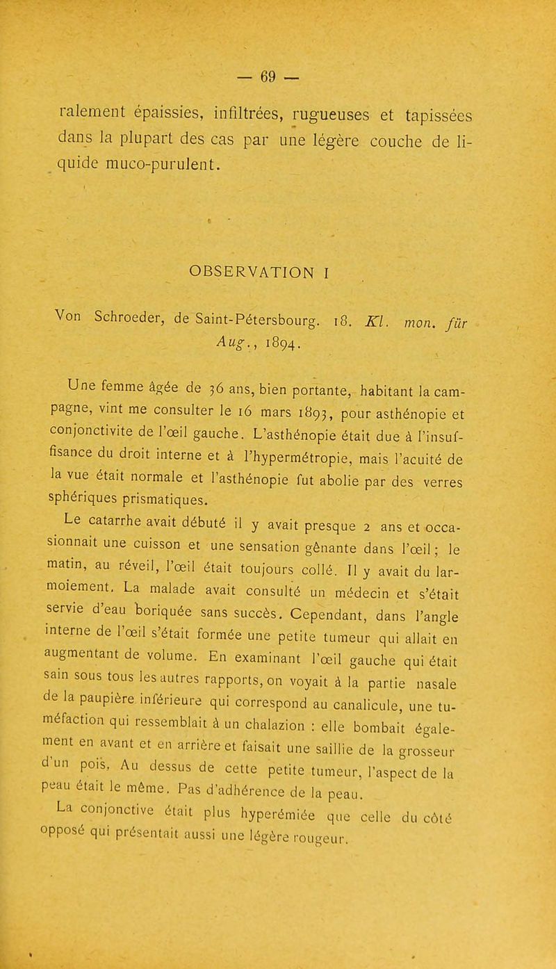 ralement épaissies, infiltrées, rugueuses et tapissées dans la plupart des cas par une légère couche de li- quide rauco-purulent. OBSERVATION I Von Schroeder, de Saint-Pétersbourg. i8. Kl. mon. fur Aug., 1894. Une femme âgée de 36 ans, bien portante, habitant la cam- pagne, vint me consulter le 16 mars 1893, pour asthénopie et conjonctivite de l'œil gauche. L'asthénopie était due à l'insuf- fisance du droit interne et à l'hypermétropie, mais l'acuité de la vue était normale et l'asthénopie fut abolie par des verres sphériques prismatiques. Le catarrhe avait débuté il y avait presque 2 ans et occa- sionnait une cuisson et une sensation gênante dans l'œil ; le matin, au réveil, l'œil était toujours collé. Il y avait du lar- moiement, La malade avait consulté un médecin et s'était servie d'eau boriquée sans succès. Cependant, dans l'angle interne de l'œil s'était formée une petite tumeur qui allait en augmentant de volume. En examinant l'œil gauche qui était sain sous tous les autres rapports, on voyait à la partie nasale de la paupière inférieure qui correspond au canalicule, une tu- méfaction qui ressemblait à un chalazion : elle bombait égale- ment en avant et en arrière et faisait une saillie de la grosseur dun pois, Au dessus de cette petite tumeur, l'aspect de la peau était le même. Pas d'adhérence de la peau. La conjonctive était plus hyperémiée que celle du côté opposé qui présentait aussi une légère rougeur.