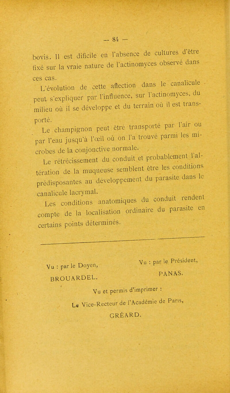 bovis. 11 est dificile en l'absence de cultures d'être tixé sur la vraie nature de l'actinomyces observé dans ces cas. L'évolution de cette affection dans le canalicule . peut s'expliquer par l'influence, sur l'actinomyces, du milieu où il se développe et du terrain où il est trans- porté. . Le champignon peut être transporté par 1 air ou 'par l'eau jusqu'à l'œil où on l'a trouvé parmi les mi- crobes de la conjonctive normale. Le rétrécissement du conduit et probablement 1 al- tération de la muqueuse semblent être les conditions prédisposantes au développement du parasite-dans le canalicule lacrymal. Les conditions anatomiques du conduit rendent compte de la localisation ordinaire du parasite en certains points déterminés. , Vu : par le Président, Vu : parle Doyen, ^ BROUARDEL. ï'^^^^' Vu et permis d'imprimer : L« Vice-Recteur de l'Académie de Pans, GRÉARD.