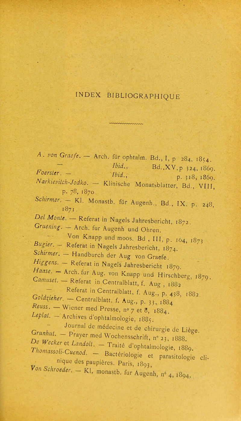 INDEX BIBLIOGRAPHIQUE A. von Graefe. - Arch. fur ophtalm. Bd., I, p 284, 1854. ~ Bd.,XV,p 324, 1869. Ar ; • - , ' P- 1869. NarkievUch-Jodko. - Klinische Monatsblatter, Bd., VIII P- 78, 1870. Schirmer. - Kl. Monastb. fur Augenh., Bd., IX. p. 248 1871. r t , Del Monte. - Référât in Nagels Jahresbericht, 1872 Gmemng. ~ Arch. fur Augenh und Ohren. - • Von Knapp und moos. Bd , III, p. ,04, 1875 t^H^er. - Référât in Nagels Jahresbericht, 1874 Schirmer. ~ Handburch der Aug von Graefe. Higgens. - Référât in Nagels Jahresbericht 1879 Haase. - Arch. fur Aug. von Knapp und Hirschberg, ,870 Camusel. ~ Référât in Centralblatt, f. Aug , ,882 - Référât in Centralblatt, f. Aug., p. 438, ,882 Go^.eA.r. - Centralblatt, f. Aug., p. 3^,884 Keuss. ~ Wiener med Presse, n» 7 et 8, 1884 Leplal. - Archives d'ophtalmologie, 1885. - Journal de médecine et de chirurgie de Liège Grunhul - Prayer med Wochensschrift, n 23, ,888.  De Wecker,iLandoll.-Trmé d'ophtalmologie, .889 Thomassoli-Cuenod. ~ Bact(4rinln„L . 1009. tiactériologie et parasitologie cli- nique des paupières. Paris, 1893 Von Schroeder. ~ K\ monfl<;th a \ ivi. monastb. lur Augenh, n 4, 1894.