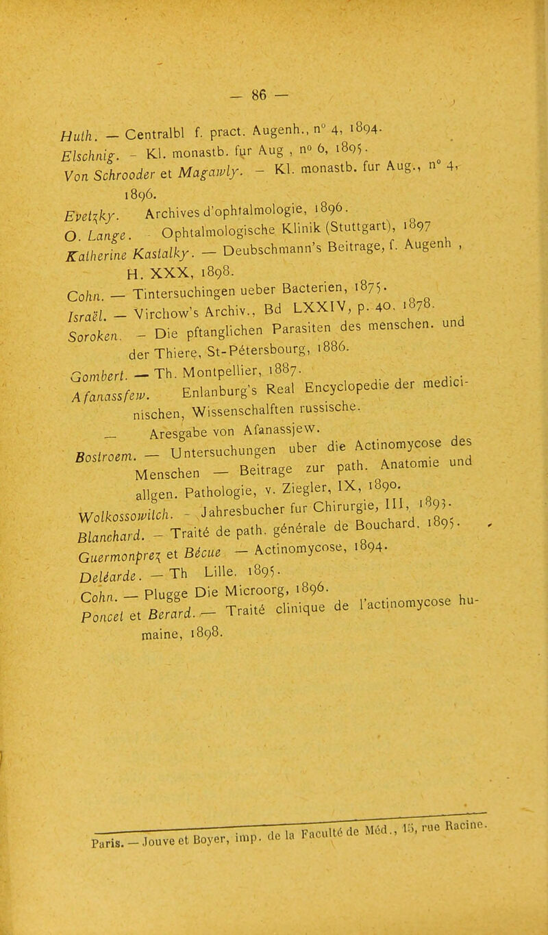 Huih. - Centralbl f. pract. Augenh.. n 4, iB94- Elschaig. - Kl. monastb. fur Aug , no 6, 1805. Von Schrooder et Magawly. - Kl. monastb. fur Aug., n 4, 1896. Evekkr. Archives d'ophtalmologie, 1896. O Lange Ophtalmologische Klinik (Stuttgart), .897 Kalherine Kastalky. - Deubschmann's Beitrage, f. Augenh . H. XXX, 1898. Co/in - Tintersuchingen ueber Bactérien, 1875. /sraëL - Virchow's Archiv., Bd LXXIV, p. 40. .878. SoroUn. - Die pftanglichen Parasiten des menschen. und derThiere, St-Pétersbourg, 1886. r.ombert — Th. Montpellier, 1887. A En.a„Lrg's Rea, E„c,clopedie der ^ed.c- nischen, Wissenschalften russische. _ Aresgabe von Afanassjew. Bosiroem - Untersuchungen uber die Actinomycose des Menschen - Beitrage zur path. Anatom.e und allgen. Pathologie, v. Ziegler, IX, 1890. Wolkossomich. - Jahresbucher fur fhi-rgie, IH. > 93. Blanchard. - Traité de path. générale de Bouchard. .895. Guzrmonpui et Bécue - Actinomycose, .894. DeUarde. - Th Lille. 1895- Cahn — Plugge Die Microorg, 1896. o A Traité clinique de l'actuiomycose hu- Ponui et Berard. — l raite ciuuhu maine, 1898.