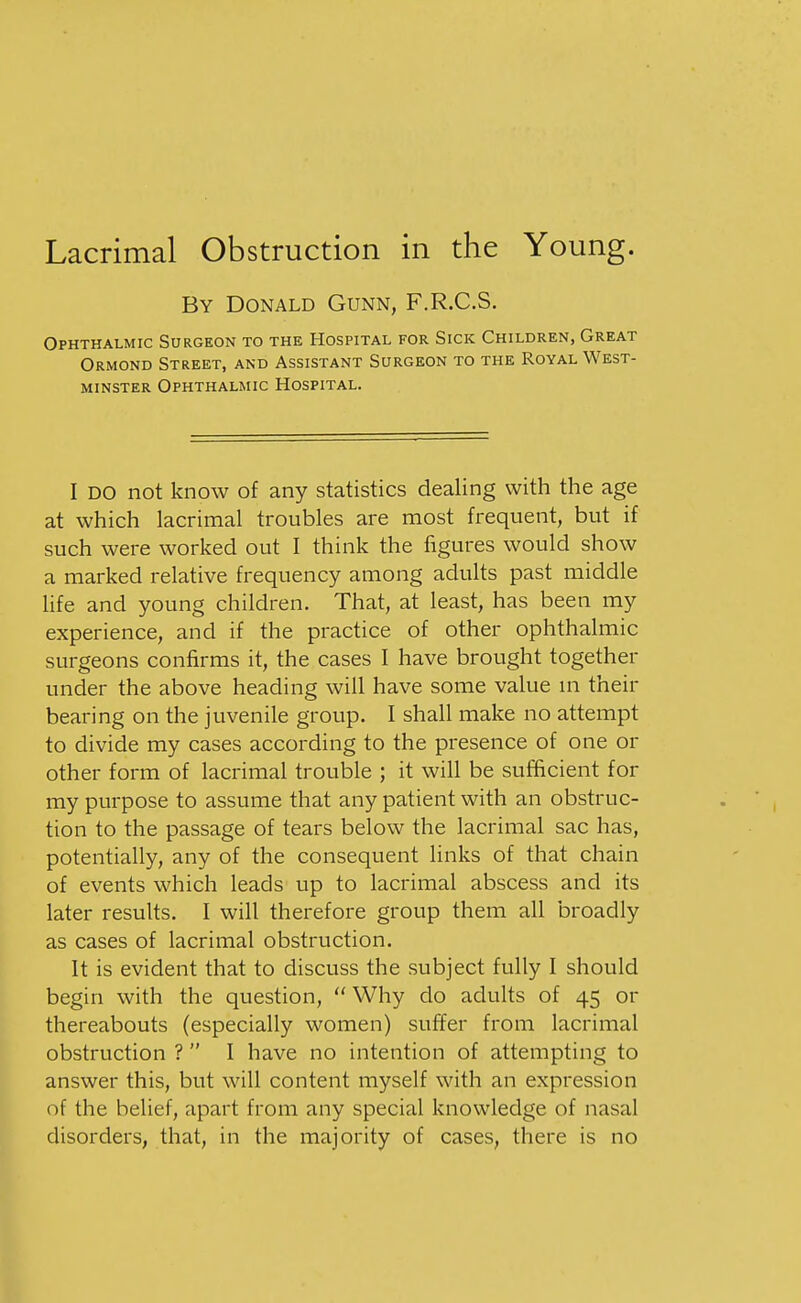 By Donald Gunn, F.R.C.S. Ophthalmic Surgeon to the Hospital for Sick Children, Great Ormond Street, and Assistant Surgeon to the Royal West- minster Ophthalmic Hospital. I DO not know of any statistics dealing with the age at which lacrimal troubles are most frequent, but if such were worked out I think the figures would show a marked relative frequency among adults past middle life and young children. That, at least, has been my experience, and if the practice of other ophthalmic surgeons confirms it, the cases I have brought together under the above heading will have some value ui their bearing on the juvenile group. I shall make no attempt to divide my cases according to the presence of one or other form of lacrimal trouble ; it will be sufficient for my purpose to assume that any patient with an obstruc- tion to the passage of tears below the lacrimal sac has, potentially, any of the consequent links of that chain of events which leads up to lacrimal abscess and its later results. I will therefore group them all broadly as cases of lacrimal obstruction. It is evident that to discuss the subject fully I should begin with the question,  Why do adults of 45 or thereabouts (especially women) suffer from lacrimal obstruction ?  I have no intention of attempting to answer this, but will content myself with an expression of the belief, apart from any special knowledge of nasal disorders, that, in the majority of cases, there is no