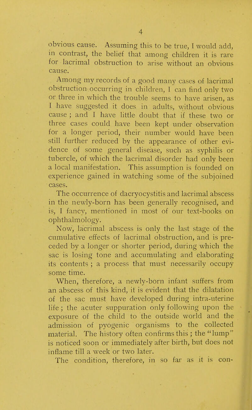 obvious cause. Assuming this to be true, I would add, in contrast, the behef that among children it is rare for lacrimal obstruction to arise without an obvious cause. Among my records of a good many cases of lacrimal obstruction occurring in children, I can find only two or three in which the trouble seems to have arisen, as I have suggested it does in adults, without obvious cause ; and I have little doubt that if these two or three cases could have been kept under observation for a longer period, their number would have been still further reduced by the appearance of other evi- dence of some general disease, such as syphilis or tubercle, of which the lacrimal disorder had only been a local manifestation. This assumption is founded on experience gained in watching some of the subjoined cases. The occurrence of dacryocystitis and lacrimal abscess in the newly-born has been generally recognised, and is, I fancy, mentioned in most of our text-books on ophthalmology. Now, lacrimal abscess is only the last stage of the cumulative effects of lacrimal obstruction, and is pre- ceded by a longer or shorter period, during which the sac is losing tone and accumulating and elaborating its contents ; a process that must necessarily occupy some time. When, therefore, a newly-born infant suffers from an abscess of this kind, it is evident that the dilatation of the sac must have developed during intra-uterine life ; the acuter suppuration only following upon the exposure of the child to the outside world and the admission of pyogenic organisms to the collected material. The history often confirms this ; the lump is noticed soon or immediately after birth, but does not inflame till a week or two later. The condition, therefore, in so far as it is con-