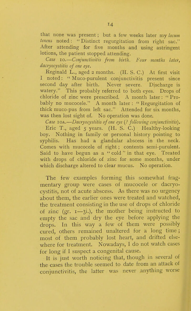 that none was present; but a few weeks later my locum tenens noted: Distinct regurgitation from right sac. After attending for five months and using astringent lotions, the patient stopped attending. Case lo.—Conjunctivitis from birth. Four months later, dacryocystitis of one eye. Reginald L., aged 2 months. (H. S. C.) At first visit I noted:  Muco-purulent conjunctivitis present since second day after birth. Never severe. Discharge is watery. This probably referred to both eyes. Drops of chloride of zinc were prescribed. A month later: Pro- bably no mucocele. A month later :  Regurgitation of thick muco-pus from left sac. Attended for six months, was then lost sight of. No operation was done. Case lOA.—Dacryocystitis of one eye following conjunctivitis). Eric T., aged 5 years. (H. S. C.) Healthy-looking boy. Nothing in family or personal history pointing to syphilis. Has had a glandular abscess in the neck. Comes with mucocele of right; contents semi-purulent. Said to have begun as a  cold  in that eye. Treated with drops of chloride of zinc for some months, under which discharge altered to clear mucus. No operation. The few examples forming this somewhat frag- mentary group were cases of mucocele or dacryo- cystitis, not of acute abscess. As there was no urgency about them, the earlier ones were treated and watched, the treatment consisting in the use of drops of chloride of zinc (gr. i—gi.), the mother being instructed to empty the sac and dry the eye before applying the drops. In this way a few of them were possibly cured, others remained unaltered for a long time ; most of them probably lost heart, and drifted else- where for treatment. Nowadays, I do not watch cases for long if I suspect a congenital cause. It is just worth noticing that, though in several of the cases the trouble seemed to date from an attack of conjunctivitis, the latter was never anything worse