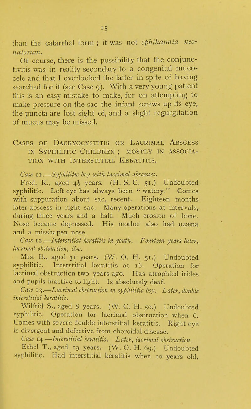 than the catarrhal form ; it was not ophthalmia neo- natorum. Of course, there is the possibility that the conjunc- tivitis was in reality secondary to a congenital muco- cele and that I overlooked the latter in spite of having searched for it (see Case 9). With a very young patient this is an easy mistake to make, for on attempting to make pressure on the sac the infant screws up its eye, the puncta are lost sight of, and a slight regurgitation of mucus may be missed. Cases of Dacryocystitis or Lacrimal Abscess IN Syphilitic Children ; mostly in associa- tion WITH Interstitial Keratitis. Case 11.—Syphilitic boy with lacrimal abscesses. Fred. K., aged 4^ years. (H. S. C. 51.) Undoubted syphilitic. Left eye has always been  watery. Comes with suppuration about sac, recent. Eighteen months later abscess in right sac. Many operations at intervals, during three years and a half. Much erosion of bone. Nose became depressed. His mother also had ozsena and a misshapen nose. Case 12.—Interstitial keratitis in youth. Fourteen years later, lacritnal obstruction, &>c. Mrs. B., aged 31 years. (W. O. H. 51.) Undoubted syphilitic. Interstitial keratitis at 16. Operation for lacrimal obstruction two years ago. Has atrophied irides and pupils inactive to light. Is absolutely deaf. Case 13.—Lacrimal obstruction in syphilitic boy. Later, double interstitial keratitis. Wilfrid S., aged 8 years. (W. O. H. 50.) Undoubted syphilitic. Operation for lacrimal obstruction when 6. Comes with severe double interstitial keratitis. Right eye is divergent and defective from choroidal disease. Case 14.—Interstitial keratitis. Later, lacrimal obstruction. Ethel T., aged 19 years. (W. O. H. 69.) Undoubted syphilitic. Had interstitial keratitis when 10 years old.