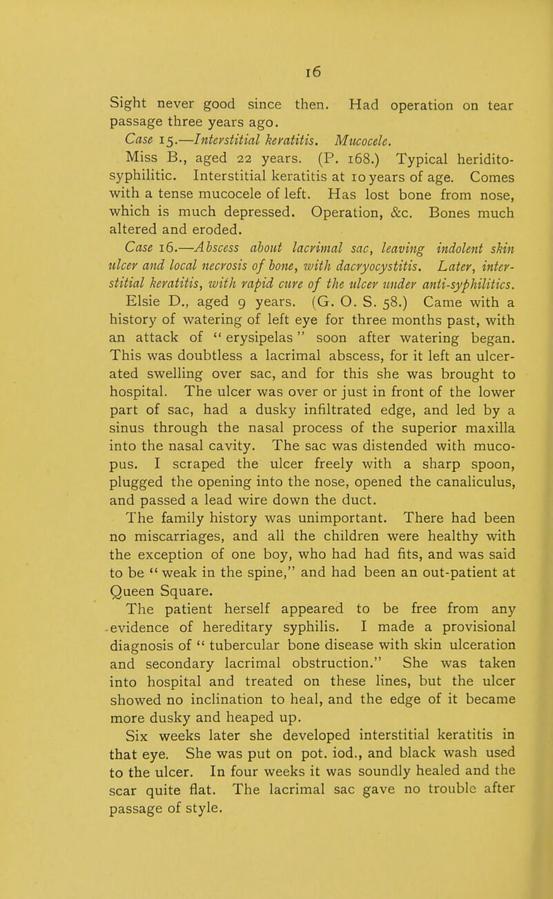 Sight never good since then. Had operation on tear passage three years ago. Case 15.—Inteystitial kemtitis. Mucocele. Miss B., aged 22 years. (P. 168,) Typical heridito- syphilitic. Interstitial keratitis at 10 years of age. Comes with a tense mucocele of left. Has lost bone from nose, which is much depressed. Operation, &c. Bones much altered and eroded. Case 16.—Abscess about lacrimal sac, leaving indolent skin ulcer and local necrosis of bone, with dacryocystitis. Later, inter- stitial keratitis, with rapid cure of the tdcer under anii-syphilitics. Elsie D., aged 9 years. (G. O. S. 58.) Came with a history of watering of left eye for three months past, with an attack of  erysipelas soon after watering began. This was doubtless a lacrimal abscess, for it left an ulcer- ated swelling over sac, and for this she was brought to hospital. The ulcer was over or just in front of the lower part of sac, had a dusky infiltrated edge, and led by a sinus through the nasal process of the superior maxilla into the nasal cavity. The sac was distended with muco- pus. I scraped the ulcer freely with a sharp spoon, plugged the opening into the nose, opened the canaliculus, and passed a lead wire down the duct. The family history was unimportant. There had been no miscarriages, and all the children were healthy with the exception of one boy, who had had fits, and was said to be  weak in the spine, and had been an out-patient at Queen Square. The patient herself appeared to be free from any ■ evidence of hereditary syphilis. I made a provisional diagnosis of  tubercular bone disease with skin ulceration and secondary lacrimal obstruction. She was taken into hospital and treated on these lines, but the ulcer showed no inclination to heal, and the edge of it became more dusky and heaped up. Six weeks later she developed interstitial keratitis in that eye. She was put on pot. iod., and black wash used to the ulcer. In four weeks it was soundly healed and the scar quite flat. The lacrimal sac gave no trouble after passage of style.