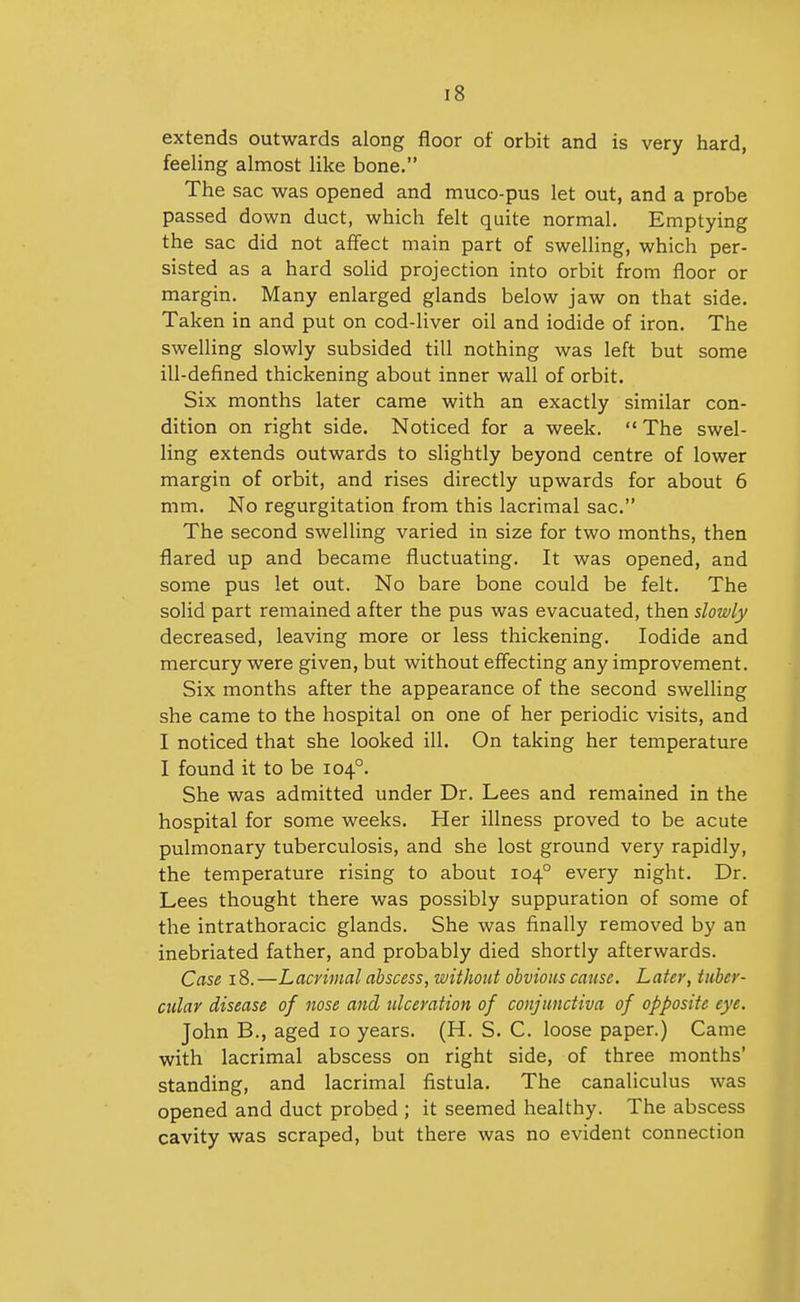 extends outwards along floor of orbit and is very hard, feeling almost like bone, The sac was opened and muco-pus let out, and a probe passed down duct, which felt quite normal. Emptying the sac did not affect main part of swelling, which per- sisted as a hard soHd projection into orbit from floor or margin. Many enlarged glands below jaw on that side. Taken in and put on cod-liver oil and iodide of iron. The swelling slowly subsided till nothing was left but some ill-defined thickening about inner wall of orbit. Six months later came with an exactly similar con- dition on right side. Noticed for a week.  The swel- ling extends outwards to slightly beyond centre of lower margin of orbit, and rises directly upwards for about 6 mm. No regurgitation from this lacrimal sac. The second swelling varied in size for two months, then flared up and became fluctuating. It was opened, and some pus let out. No bare bone could be felt. The solid part remained after the pus was evacuated, then slowly decreased, leaving more or less thickening. Iodide and mercury were given, but without effecting any improvement. Six months after the appearance of the second swelling she came to the hospital on one of her periodic visits, and I noticed that she looked ill. On taking her temperature I found it to be 104°. She was admitted under Dr. Lees and remained in the hospital for some weeks. Her illness proved to be acute pulmonary tuberculosis, and she lost ground very rapidly, the temperature rising to about 104° every night. Dr. Lees thought there was possibly suppuration of some of the intrathoracic glands. She was finally removed by an inebriated father, and probably died shortly afterwards. Case 18. —Lacrimal abscess, without obvious cause. Later, tuber- cular disease of nose and ulceration of conjunctiva of opposite eye. John B., aged 10 years. (H. S. C. loose paper.) Came with lacrimal abscess on right side, of three months' standing, and lacrimal fistula. The canaliculus was opened and duct probed ; it seemed healthy. The abscess cavity was scraped, but there was no evident connection