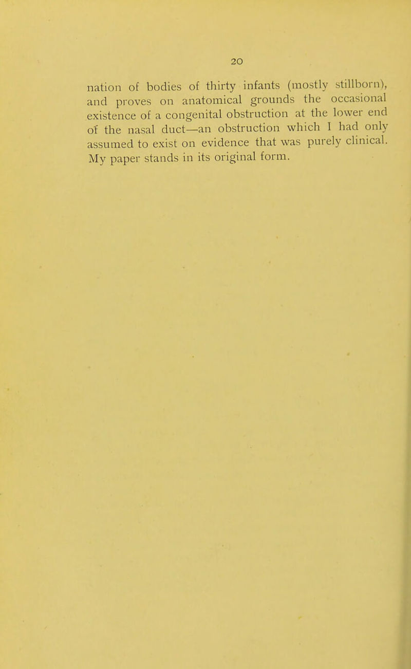 nation of bodies of thirty infants (mostly stillborn), and proves on anatomical grounds the occasional existence of a congenital obstruction at the lower end of the nasal duct—an obstruction which 1 had only assumed to exist on evidence that was purely clinical. My paper stands in its original form.