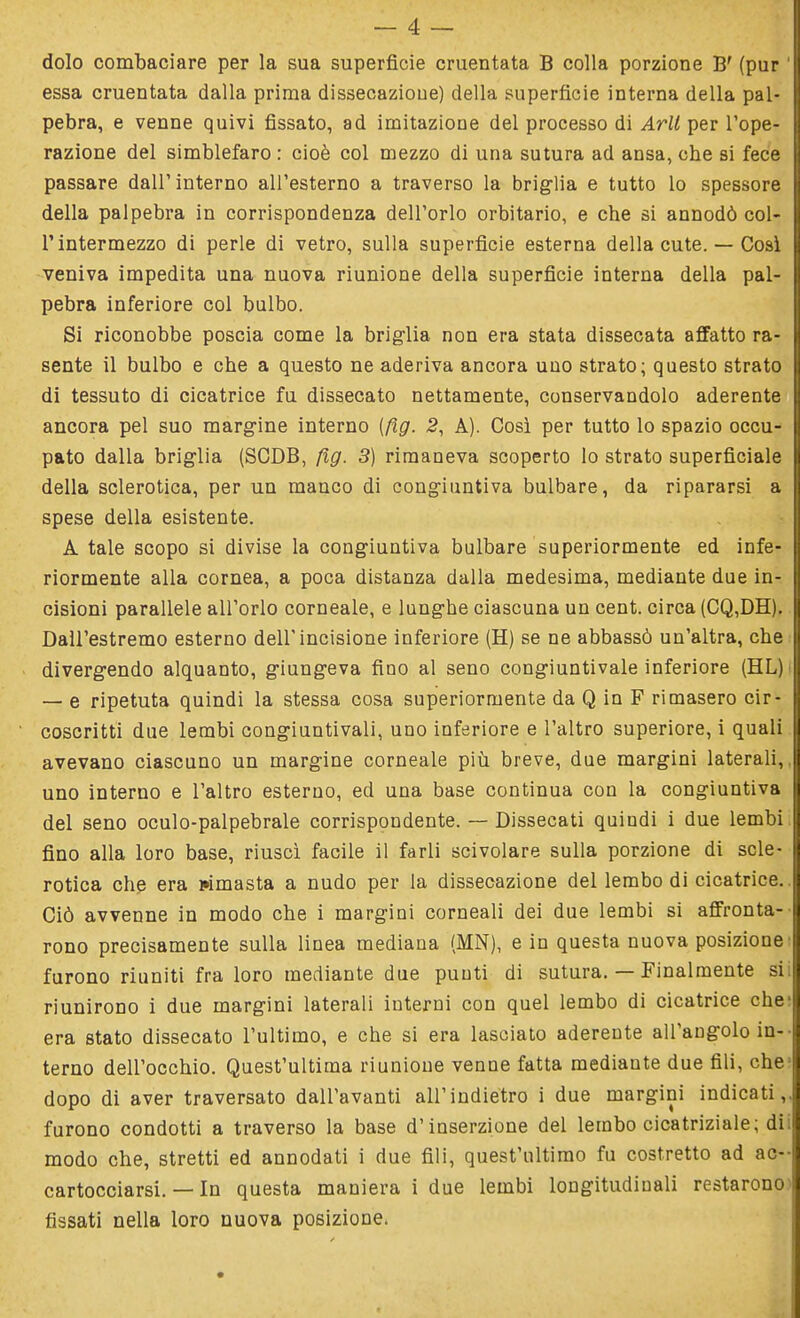 dolo combaciare per la sua superficie cruentata B colla porzione B' (pur ' essa cruentata dalla prima dissecazioue) della superficie interna della pal- pebra, e venne quivi fissato, ad imitazione del processo di Arll per l'ope- razione del simblefaro : cioè col mezzo di una sutura ad ansa, che si fece passare dall'interno all'esterno a traverso la briglia e tutto lo spessore della palpebra in corrispondenza dell'orlo orbitario, e che si annodò col- T intermezzo di perle di vetro, sulla superfìcie esterna della cute. — Così veniva impedita una nuova riunione della superficie interna della pal- pebra inferiore col bulbo. Si riconobbe poscia come la briglia non era stata dissecata affatto ra- sente il bulbo e che a questo ne aderiva ancora uno strato; questo strato di tessuto di cicatrice fu dissecato nettamente, conservandolo aderente ancora pel suo margine interno (fig. 2, A). Così per tutto lo spazio occu- pato dalla briglia (SCDB, fig. 3) rimaneva scoperto lo strato superficiale della sclerotica, per un manco di congiuntiva bulbare, da ripararsi a spese della esistente. A tale scopo si divise la congiuntiva bulbare superiormente ed infe- riormente alla cornea, a poca distanza dalla medesima, mediante due in- cisioni parallele all'orlo corneale, e lunghe ciascuna un cent, circa (CQ,DH). Dall'estremo esterno dell'incisione inferiore (H) se ne abbassò un'altra, che divergendo alquanto, giungeva fino al seno congiuntivale inferiore (HL) | — e ripetuta quindi la stessa cosa superiormente da Q in F rimasero cir- coscritti due lembi congiuntivali, uno inferiore e l'altro superiore, i quali avevano ciascuno un margine corneale più breve, due margini laterali,, uno interno e l'altro esterno, ed una base continua con la congiuntiva del seno oculo-palpebrale corrispondente. — Dissecati quindi i due lembi fino alla loro base, riuscì facile il farli scivolare sulla porzione di scle- rotica che era rimasta a nudo per la dissecazione del lembo di cicatrice.. Ciò avvenne in modo che i margini corneali dei due lembi si affronta- rono precisamente sulla linea mediana (MN), e in questa nuova posizione' furono riuniti fra loro mediante due punti di sutura. — Finalmente sii riunirono i due margini laterali interni con quel lembo di cicatrice che1 era stato dissecato l'ultimo, e che si era lasciato adereute all'angolo in- terno dell'occhio. Quest'ultima riunione venne fatta mediante due fili, che1 dopo di aver traversato dall'avanti all'indietro i due margini indicati,, furono condotti a traverso la base d'inserzione del lembo cicatriziale; dii modo che, stretti ed annodati i due fili, quest'ultimo fu costretto ad ac- cartocciarsi. — In questa maniera i due lembi longitudinali restarono fissati nella loro nuova posizione.