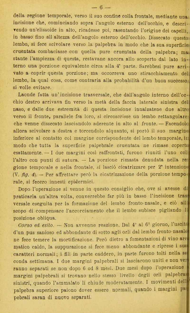 della regione temporale, verso il suo confine colla frontale, mediante una, incisione che, cominciando sopra l'angolo esterno dell'occhio, e descri- vendo un'elissoide in alto, ricadesse poi, rasentando l'origine dei capelli, in basso fino ali altezza dell'angolo esterno dell'occhio. Dissecato questo lembo, si fece scivolare verso la palpebra in modo che la sua superficie cruentata combaciasse con quella pure cruentata della palpebra; ma^ stante l'ampiezza di questa, restavane ancora allo scoperto dal lato in- terno una porzione equivalente circa alla 4' parte. Sarebbesi pure arri- vato a coprir questa porzione; ma occorreva uno stiracchiamento del; lembo, la qual cosa, come contraria alla probabilità d'un buon successo.1 si volle evitare. Laonde fatta un'incisione trasversale, che dall'angolo interno dell'oc- chio destro arrivava fin verso la metà della faccia laterale sinistra del naso, e dalle due estremità di questa incisione innalzatene due altre verso il fronte, parallele fra loro, si circoscrisse un lembo rettangolare: che venne dissecato lasciandolo aderente in alto al fronte. — Facendole allora scivolare a destra e torcendolo alquanto, si portò il suo margina inferiore al contatto col margine corrispondente del lembo temporale, ir: modo che tutta la superficie palpebrale cruentata ne rimase coperta esattamente. — I due margini così raffrontati, furono riuniti l'uno col l'altro con punti di sutura. — La porzione rimasta denudata nella re; gione temporale e nella frontale, si lasciò cicatrizzare per 2 intenzioni (V. flg. 4). — Per affrettare però la cicatrizzazione della porzione tempo- rale, si fecero innesti epidermici. Dopo l'operazione si venne in questo consiglio che, ove si avesse dJ praticarla un'altra volta, converrebbe far più in basso l'incisione tras^ versale eseguita per la formazione del lembo fronto-nasale, e ciò ali scopo di compensare l'accorciamento che il lembo subisce pigliando 1 posizione obliqua. Corso ed esito. — Non avvenne reazione. Dal 4° al 6° giorno, l'usciti: d'un pus sanioso ed abbondante di sotto agli orli dal lembo fronto-nasalt ne fece temere la mortificazione. Però dietro a fomentazioni di vino art matico caldo, la suppurazione si fece meno abbondante e riprese i sue caratteri normali; i fili in parte caddero, in parte furono tolti nella se conda settimana. I due margini palpebrali si lasciarono uniti e non ve: ranno separati se non dopo 6 od 8 mesi. Due mesi dopo l'operazione margini palpebrali si trovano nello stesso livello degli orli palpebra.1) sinistri, quando l'ammalato li chiude moderatamente. I movimenti dell palpebra superiore paiono dover essere normali, quando i margini pai pebrali saran di nuovo separati.