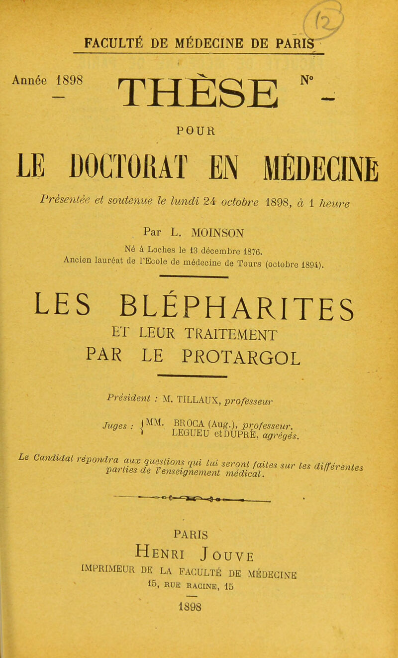 Année 1898 THÈSE '- POUR LE DOCTORAT EN MEDECINE Présentée et soutenue le lundi 24 octobre 1898, à 1 heure Par L. MOINSON Né à Loches le 13 décembre 1876. Ancien lauréat de l'Ecole de médecine de Tours (octobre 1894). LES BLÉPHARITES ET LEUR TRAITEMENT PAR LE PROTARGOL Président : M. TILLAUX, professeur Juges : \ MM- BROC A (Aug.), professeur. \ LEGUEU etDUPRE, agrégés. Le Candidat répondra aux questions qui Lui seront faites sur les différentes parties de l'enseignement médical.  PARIS Henri Jouve IMPRIMEUR DE LA FACULTÉ DE MÉDECINE 15, RUE RACINE, 45 1898