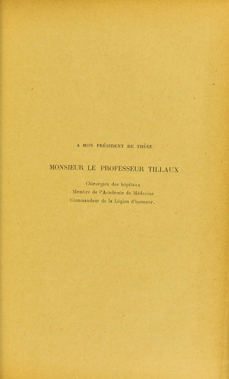 A MON PRÉSIDENT DE THESE MONSIEUR LE PROFESSEUR TILLAUX Chirurgien des hôpitaux Membre de l'Académie de Médecine Commandeur de la Légion d'honneur.