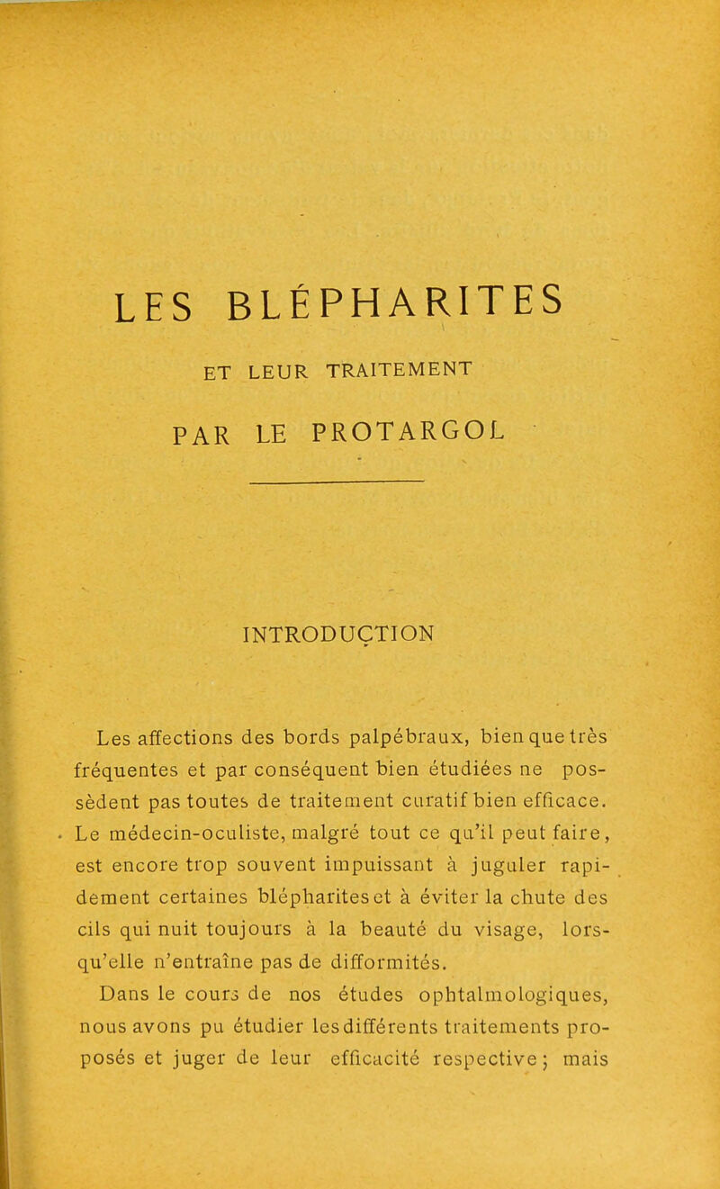 LES BLÉPHARITES LEUR TRAITEMENT LE PROTARGOL ET PAR INTRODUCTION Les affections des bords palpébraux, bien que très fréquentes et par conséquent bien étudiées ne pos- sèdent pas toutes de traitement curatifbien efficace. . Le médecin-oculiste, malgré tout ce qu'il peut faire, est encore trop souvent impuissant à juguler rapi- dement certaines blépharites et à éviter la chute des cils qui nuit toujours à la beauté du visage, lors- qu'elle n'entraîne pas de difformités. Dans le cours de nos études ophtalmologiques, nous avons pu étudier les différents traitements pro- posés et juger de leur efficacité respective; mais