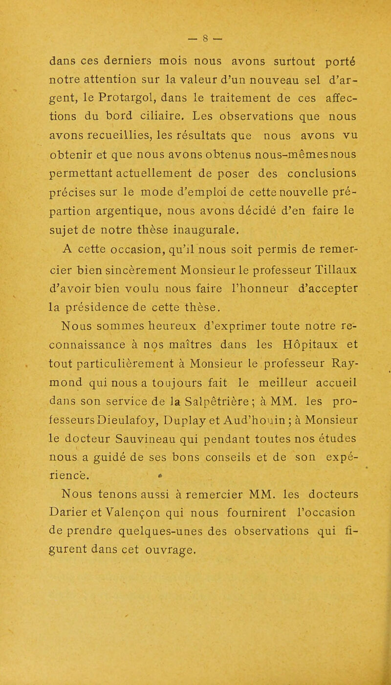 dans ces derniers mois nous avons surtout porté notre attention sur la valeur d'un nouveau sel d'ar- gent, le Protargol, dans le traitement de ces affec- tions du bord ciliaire. Les observations que nous avons recueillies, les résultats que nous avons vu obtenir et que nous avons obtenus nous-mêmes nous permettant actuellement de poser des conclusions précises sur le mode d'emploi de cette nouvelle pré- partion argentique, nous avons décidé d'en faire le sujet de notre thèse inaugurale. A cette occasion, qu'il nous soit permis de remer- cier bien sincèrement Monsieur le professeur 'filiaux d'avoir bien voulu nous faire l'honneur d'accepter la présidence de cette thèse. Nous sommes heureux d'exprimer toute notre re- connaissance à nos maîtres dans les Hôpitaux et tout particulièrement à Monsieur le professeur Ray- mond qui nous a toujours fait le meilleur accueil dans son service de la Salpêtrière; à MM. les pro- fesseurs Dieulafoy, Duplay et Aud'houin ; à Monsieur le docteur Sauvineau qui pendant toutes nos études nous a guidé de ses bons conseils et de son expé- rience. • Nous tenons aussi à remercier MM. les docteurs Darier et Valençon qui nous fournirent l'occasion de prendre quelques-unes des observations qui fi- gurent dans cet ouvrage.