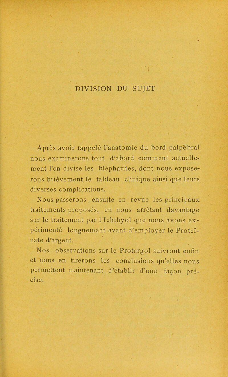 DIVISION DU SUJET Après avoir rappelé l'anatomie du bord palp'ébral nous examinerons tout d'abord comment actuelle- ment l'on divise les blépharites, dont nous expose- rons brièvement le tableau clinique ainsi que leurs diverses complications. Nous passerons ensuite en revue les principaux traitements proposés, en nous arrêtant davantage sur le traitement par richthyol que nous avons ex- périmenté longuement avant d'employer le Protcï- nate d'argent. Nos observations sur le Protargol suivront enfin et nous en tirerons les conclusions qu'elles nous permettent maintenant d'établir d'une façon pré- cise.