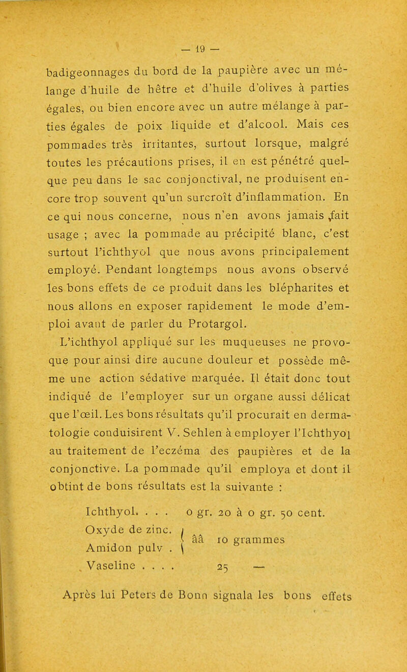 badigeonnages du bord de la paupière avec un mé- lange d'huile de hêtre et d'huile d'olives à parties égales, ou bien encore avec un autre mélange à par- ties égales de poix liquide et d'alcool. Mais ces pommades très irritantes, surtout lorsque, malgré toutes les précautions prises, il en est pénétré quel- que peu dans le sac conjonctival, ne produisent en- core trop souvent qu'un surcroît d'inflammation. En ce qui nous concerne, nous n'en avons jamais ^fait usage ; avec la pommade au précipité blanc, c'est surtout Pichthyûl que nous avons principalement employé. Pendant longtemps nous avons observé les bons effets de ce produit dans les blépharites et nous allons en exposer rapidement le mode d'em- ploi avant de parler du Protargol. L'ichthyol appliqué sur les muqueuses ne provo- que pour ainsi dire aucune douleur et possède mê- me une action sédative marquée. Il était donc tout indiqué de l'employer sur un organe aussi délicat que l'œil. Les bons résultats qu'il procurait en derma- tologie conduisirent V. Sehlen à employer l'Ichthyoi au traitement de l'eczéma des paupières et de la conjonctive. La pommade qu'il employa et dont il obtint de bons résultats est la suivante : Ichthyol. ... o gr. 20 à o gr. 50 cent. Oxyde de zinc. 1 ââ iû grammes Amidon pulv . \ Vaseline .... 25 — Après lui Peters de Bonn signala les bons effets