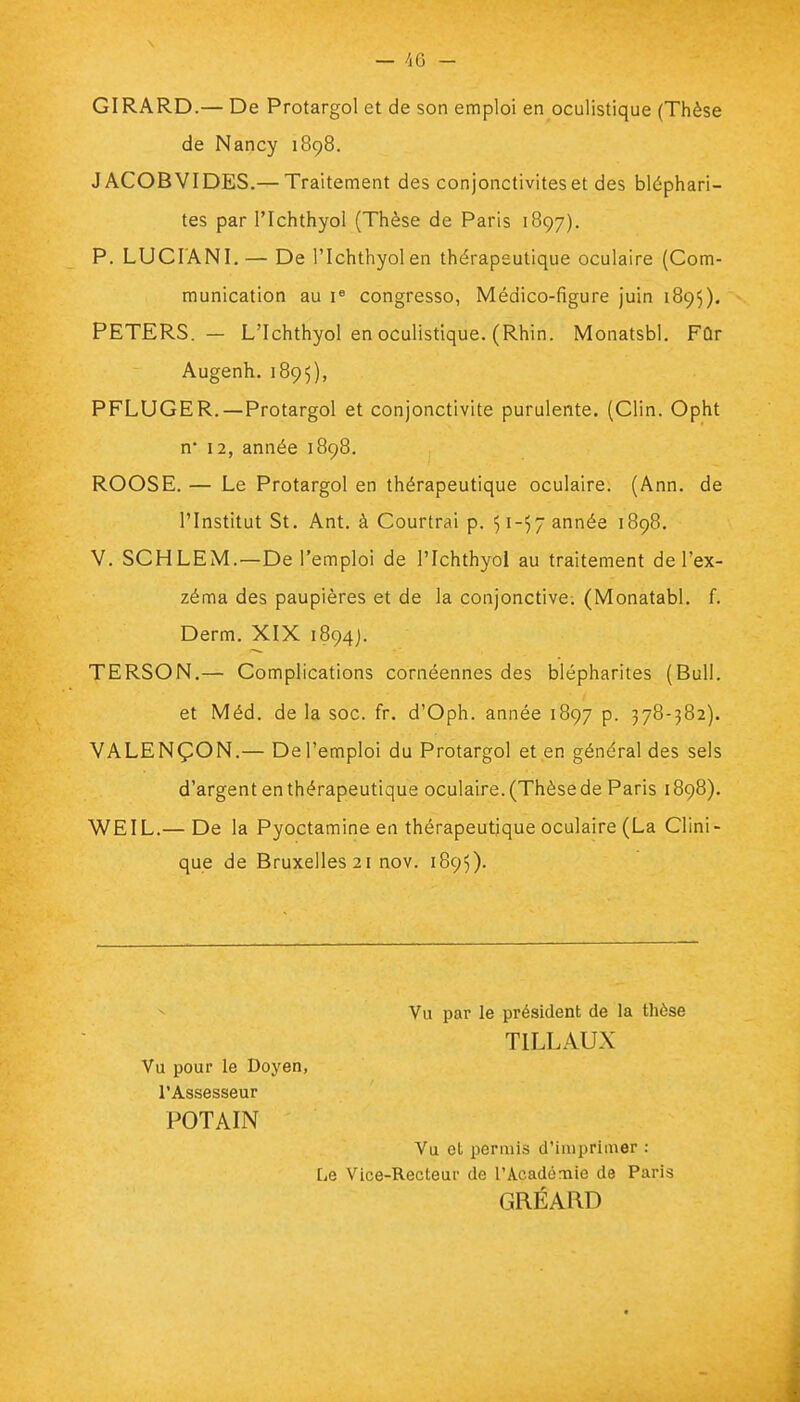 GIRARD.— De Protargol et de son emploi en oculistique (Thèse de Nancy 1898. JACOB VI DES.— Traitement des conjonctivites et des bléphari- tes par l'Ichthyol (Thèse de Paris 1897). P. LUCIANI.— De l'Ichthyol en thérapeutique oculaire (Com- munication au Ie congresso, Médico-figure juin 1895). PETERS. — L'Ichthyol en oculistique. (Rhin. Monatsbl. Fûr Augenh. 1895), PFLUGER.— Protargol et conjonctivite purulente. (Clin. Opht n* 12, année 1898. ROOSE. — Le Protargol en thérapeutique oculaire. (Ann. de l'Institut St. Ant. à Courtrai p. 51-57 année 1898. V. SCHLEM.—De l'emploi de l'Ichthyol au traitement de l'ex- zéma des paupières et de la conjonctive. (Monatabl. f. Derm. XIX 1894). TERSON.— Complications cornéennes des blépharites (Bull. et Méd. de la soc. fr. d'Oph. année 1897 p. 378-382). VALENÇON.— De l'emploi du Protargol et en général des sels d'argent en thérapeutique oculaire. (Thèse de Paris 1898). WEIL.— De la Pyoctamine en thérapeutique oculaire (La Clini- que de Bruxelles 21 nov. 1895). Vu par le président de la thèse T1LLAUX Vu pour le Doyen, l'Assesseur POTAIN Vu et permis d'imprimer : Le Vice-Recteur de l'Académie de Paris GRÉARD