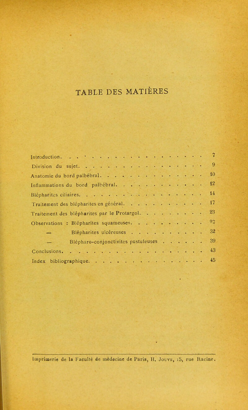 TABLE DES MATIÈRES Introduction. . . * ^ Division du sujet ♦ Anatomie du bord palbébral 10 Inflammations du bord palbébral. . 12 Blépharites ciliaires M Traitement des blépharites en général 17 Traitement des blépharites par le Protargol 23 Observations : Blépharites squameuses 9-7 — Blépharites ulcéreuses 32 — Blépharo-conjonctivites pustuleuses 39 Conclusions ' 43 Index bibliographique 45 Imprimerie de la Faculté de médecine de Paris, H. Jouve, ;5, rue Racine.