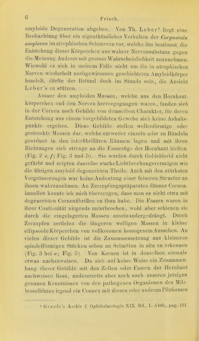 nmyloide Degeneration abgeben. Von Th. Lebev* liegt eine Beobachtung über ein eigentbüniliclics Verhalten der Corpuseuln a;«;(//r/6'ert im atrophischen Sehnerven vor, welche ihn bestimmt, die Entstehung dieser Körperchen ans wahrer Nervensubstanz gegen die Meinung Anderer mit grosser Wahrscheinlichkeit anzunehmen. Wiewohl CS sich in meinem Falle nicht um die in atropliischen Nerven wiederholt nachgewiesenen geschichteten Amyloidkörpcr handelt, dürfte der Befund doch im Staude sein, die Ansicht Leb er's /u stützen. Ausser den amyloiden Massen, welche aus den Hornhaut- körperchen und den Nerven hervorgegangen waren, fanden sich in der Cornea noch Gebilde von demselben Charakter, für deren Entstehung aus einem vorgebildeten Gewebe sich keine Anhalts- punkte ergeben. Diese Gebilde stellen wellenförmige oder gestreckte Massen dar, welche entweder einzeln oder zu Bündeln geordnet in den intcrfibrillären Räumen lagen und mit ihren Eichtungen sich strenge an die Faserzüge der Hornhaut hielten (Fig. 2 e,/'; Fig. 3 und 5). Sie wurden durch Goldchlorid nicht gefärbt und zeigten dasselbe starkeLichtbrechiingsvermögen wie die übrigen amyloid degenerirten Theile. Auch mit den stärksten Vergrössenmgen war keine Andeutung einer feineren Struetnr au ihnen wahrzunehmen. An Zerzupfungspräparateu dünner Cornea- lamellen konnte ich mich überzeugen, dass man es nicht etwa mit degenerirten Corneafibrilleii zu thun habe. Die Fasern waren in ihrer Continuität nirgends unterbrochen, wohl aber schienen sie durch die eingelagerten Massen auseinandergedrängt. Durch Zerzupfen zerfielen die längeren welligen Massen in kleine ellipsoide Körperchen von vollkommen homogenem Aussehen. Au vielen dieser Gebilde ist die Zusammensetzung aus kleineren spindelförmigen Stücken schon an Schnitten in situ zu erkennen (Fig. 3 bei Fig. 5). Von Kernen ist in denselben niemals etwas nachzuweisen. Da sich auf keine Weise ein Zusammen- hang dieser Gebilde mit den Zellen oder Fasern der Hornhaut nachweisen Hess, andererseits aber auch nach unseren jetzigen genauen Kenntnissen von den pathogencn Organismen des Milz- brandblutes irgend ein Connex mit diesen oder anderenTilzformen ' Grjiefe'.s Archiv f. Oplitlminiologie XIX. Bd., I. Abth., pag. 191.