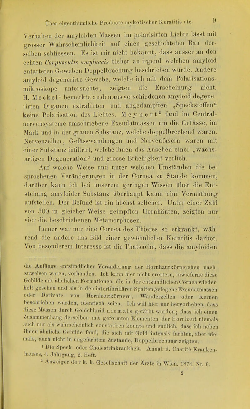 Verhalten der amyloiden Massen im polarisirten Lichte lässt mit grosser Wahrscheinlichkeit auf einen geschichteten Bau der- selben schliessen. Es ist mir nicht bekannt, dass ausser an den echten Corpiiscufis amylaceis bisher an irgend welchen amyloid entarteten Geweben Doppelbrechung beschrieben wurde. Andere amyloid degenerirte Gewebe, Avelchc ich mit dem Polarisations- mikroskope untersuchte, zeigten die Erscheinung nicht. H. MeckeP bemerkte an den aus verschiedenen amyloid degene- rirten Organen extrahirten und abgedampften „Speckstotfen keine Polarisation des Lichtes. M e y u e r t ^ fand im Oentral- nervensysteme umschriebene Exsiidatmassen um die Gefässe, im Mark und in der grauen Substanz, welche doppelbrechend waren. Nervenzellen, Gefässwandungen und Nervenfasern waren mit einer Substanz infiltrirt, welche ihnen das xinsehen einer „wachs- artigen Degeneration und grosse Brüchigkeit verlieh. Auf welche Weise und unter welchen Umständen die be- sprochenen Veränderungen in der Cornea zu Stande kommen, darüber kann ich bei unserem geringen Wissen über die Ent- stellung amyloider Substanz überhaupt kaum eine Vermuthung aufstellen. Der Befund ist ein höchst seltener. Unter einer Zahl von 300 in gleicher Weise geimpften Hornhäuten, zeigten nur vier die beschriebenen Metamorphosen. Immer war nur eine Cornea des Thieres so erkrankt, wäh- rend die andere das Bild einer gewöhnlichen Keratitis darbot. Von besonderem Interesse ist die Thatsache, dass die amyloiden die Anfänge entzündlicher Veränderung der Hornhautkörperchen nach- zuweisen waren, vorhanden. Icli kann hier nicht erörtern, inwieferne diese Gebilde mit ähnlichen Formationen, die in der entzündlichen Cornea wieder- holt gesehen und als in den interfibrillären Spalten gelegene Exsudatmassen oder Derivate von Ilornhautkörpern, Wanderzellen oder Kernen beschrieben wurden, identisch seien. Ich will hier nur hervorheben, dass .diese Massen durch Goldchlorid niemals gefärbt wurden; dass ich einen Zusammenhang derselben mit geformten Elementen der Hornhaut niemals auch nur als wahrsclieinlich coiistatircn konnte und endlich, dass ich neben ihnen ähnliche Gebilde fand, die sich mit Gold intensiv färbten, aber nie- mals, auch nicht in ungefärbtem Zustande, Doppelbrechung zeigten. ' Die Speck- oder Cholestrinkraukheit. Annal. d. Charitö-Kranken- hausea, 4. Jahrgang, 2. Heft. * Anzeiger de r k. k. Gesellschaft der Ärzte in Wien. 1874. Nr. 6.