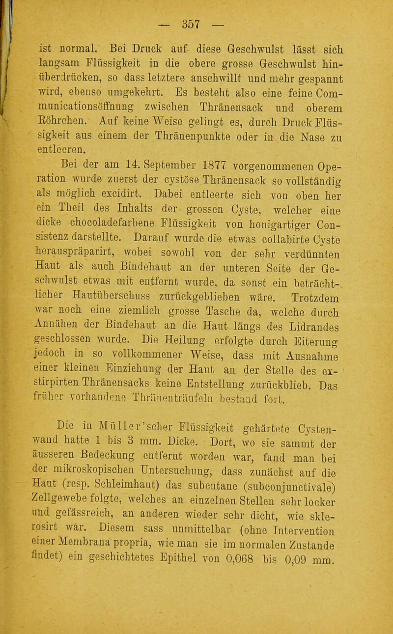 ist normal. Bei Druck auf diese Geschwulst lässt sich langsam Flüssigkeit in die obere grosse Geschwulst hin- überdrücken, so dass letztere anschwillt und mehr gespannt wird, ebenso umgekehrt. Es besteht also eine feine Com- municationsöffnung zwischen Thränensack und oberem Köhrchen. Auf keine Weise gelingt es, durch Druck Flüs- sigkeit aus einem der Thränenpunkte oder in die Nase zu entleeren. Bei der am 14. September 1877 vorgenommenen Ope- ration wurde zuerst der cystöse Thränensack so vollständig als möglich excidirt. Dabei entleerte sich von oben her ein Theil des Inhalts der grossen Cyste, welcher eine dicke chocoladefarbene Flüssigkeit von honigartiger Con- sistenz darstellte. Darauf wurde die etwas collabirte Cyste herauspräparirt, wobei sowohl von der sehr verdünnten Haut als auch Bindehaut an der unteren Seite der Ge- schwulst etwas mit entfernt wurde, da sonst ein beträcht- licher Hautüberschuss zurückgeblieben wäre. Trotzdem war noch eine ziemlich grosse Tasche da, welche durch Annähen der Bindehaut an die Haut längs des Lidrandes geschlossen wurde. Die Heilung erfolgte durch Eiterung jedoch in so vollkommener Weise, dass mit Ausnahme einer kleinen Einziehung der Haut an der Stelle des ex- stirpirten Thränensacks keine Entstellung zurückblieb. Das frühor vorhandene Thrünentriuifelu bestand fort. Die in Müll er'scher Flüssigkeit gehärtete Cysten- wand hatte 1 bis 3 mm. Dicke. Dort, wo sie sammt der äusseren Bedeckung entfernt worden war, fand man bei der mikroskopischen Untersuchung, dass zunächst auf die Haut (resp. Schleimhaut) das subcutane (subconjunctivale) Zellgewebe folgte, welches an einzelnen Stellen sehr locker und gefässreich, an anderen wieder sehr dicht, wie skle- rosirt war. Diesem sass unmittelbar (ohne Intervention einer Membrana propria, wie man sie im normalen Zustande findet) ein geschichtetes Epithel von 0,068 bis 0,09 nun.