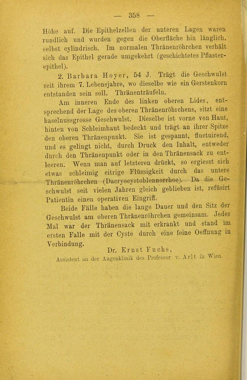 Höhe auf. Die Epitlielzelleu der unteren Lagen waren rundlich und wurden gegen die Oberfläche hin länglich, selbst cylindrisch. Im normalen Thränenröhrchen verhält sich das Epithel gerade umgekehrt (geschichtetes Pflaster- epitbel). 2. Barbara Hoyer, 54 J. Trägt die Geschwulst seit ihrem 7. Lebensjahre, wo dieselbe wie ein Gerstenkorn entstanden sein soll. Thränenträufeln. Am inneren Ende des linken oberen Lides, ent- sprechend der Lage des oberen Thränenröhichens, sitzt eine haselnussgrosse Geschwulst. Dieselbe ist vorne von Haut, hinten von Schleimhaut bedeckt und trägt an ihrer Spitze den oberen Thränenpunkt. Sie ist gespannt, fluctuirend, und es gelingt nicht, durch Druck den Inhalt, entweder durch den Thränenpunkt oder in den Thränensack zu ent- leeren. Wenn man auf letzteren drückt, so ergiesst sich etwas schleimig eitrige Flüssigkeit durch das untere Thränenröhrchen (Dacryocystoblennorrhoe). Da die Ge- schwulst seit vielen Jahren gleich geblieben ist, refüsirt Patientin einen operativen Eingriff. Beide Fälle haben die lange Dauer und den Sitz der Geschwulst am oberen Thränenröhrchen gemeinsam. Jedes Mal war der Thränensack mit erkrankt und stand im ersten Falle mit der Cyste durch eine feine Oeffnung in Verbindung. Dr. Ernst Fuchs, Assistent au der Augenklinik des Professor v. Arlt in Vien.