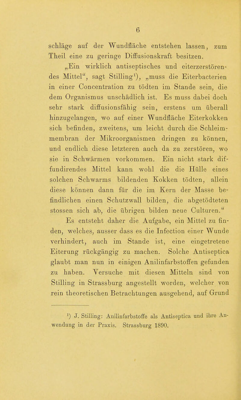 schlage auf der Wundfläche entstehen lassen, zum Theil eine zu geringe Diffusionskraft besitzen. „Ein wirklich antiseptisches und eiterzerstören- des Mittel, sagt Stilling1), „muss die Eiterbacterien in einer Concentration zu tödten im Stande sein, die dem Organismus unschädlich ist. Es muss dabei doch sehr stark diffusionsfähig sein, erstens um überall hinzugelangen, wo auf einer Wundfläche Eiterkokken sich befinden, zweitens, um leicht durch die Schleim- membran der Mikroorganismen dringen zu können, und endlich diese letzteren auch da zu zerstören, wo sie in Schwärmen vorkommen. Ein nicht stark dif- fundirendes Mittel kann wohl die die Hülle eines solchen Schwanns bildenden Kokken tödten, allein diese können dann für die im Kern der Masse be- findlichen einen Schutzwall bilden, die abgetödteten stossen sich ab, die übrigen bilden neue Culturen. Es entsteht daher die Aufgabe, ein Mittel zu fin- den, welches, ausser dass es die Infection einer Wunde verhindert, auch im Stande ist, eine eingetretene Eiterung rückgängig zu machen. Solche Antiseptica glaubt man nun in einigen Anilinfarbstoffen gefunden zu haben. Versuche mit diesen Mitteln sind von Stilling in Strassburg angestellt worden, welcher von rein theoretischen Betrachtungen ausgehend, auf Grund J) J. Stilling: Anilinfarbstoffe als Antiseptica und ihre An- wendung in der Praxis. Strassburg 1890.