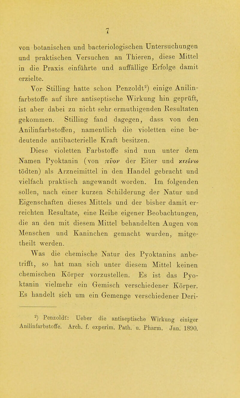 von botanischen und bacteriologischen Untersuchungen und praktischen Versuchen an Thieren, diese Mittel in die Praxis einführte und auffällige Erfolge damit erzielte. Vor Stilling hatte schon Penzoldt2) einige Anilin- farbstoffe auf ihre antiseptische Wirkung hin geprüft, ist aber dabei zu nicht sehr ermuthigenden Resultaten gekommen. Stilling fand dagegen, dass von den Anilinfarbstoffen, namentlich die violetten eine be- deutende antibacterielle Kraft besitzen. Diese violetten Farbstoffe sind nun unter dem Namen Pyoktanin (von nvov der Eiter und xreivu) tödten) als Arzneimittel in den Handel gebracht und vielfach praktisch angewandt worden. Im folgenden sollen, nach einer kurzen Schilderung der Natur und Eigenschaften dieses Mittels und der bisher damit er- reichten Resultate, eine Reihe eigener Beobachtungen, die an den mit diesem Mittel behandelten Augen von Menschen und Kaninchen gemacht wurden, mitge- theilt werden. Was die chemische Natur des Pyoktanins anbe- trifft, so hat man sich unter diesem Mittel keinen chemischen Körper vorzustellen. Es ist das Pyo- ktanin vielmehr ein Gemisch verschiedener Körper. Es handelt sich um ein Gemenge verschiedener Deri- 3) Penzoldf: Ueber die antiseptische Wirkung einiger Anilinfarbstoffe. Arch. f. experim. Path. u. Pharm. Jan. 1890.