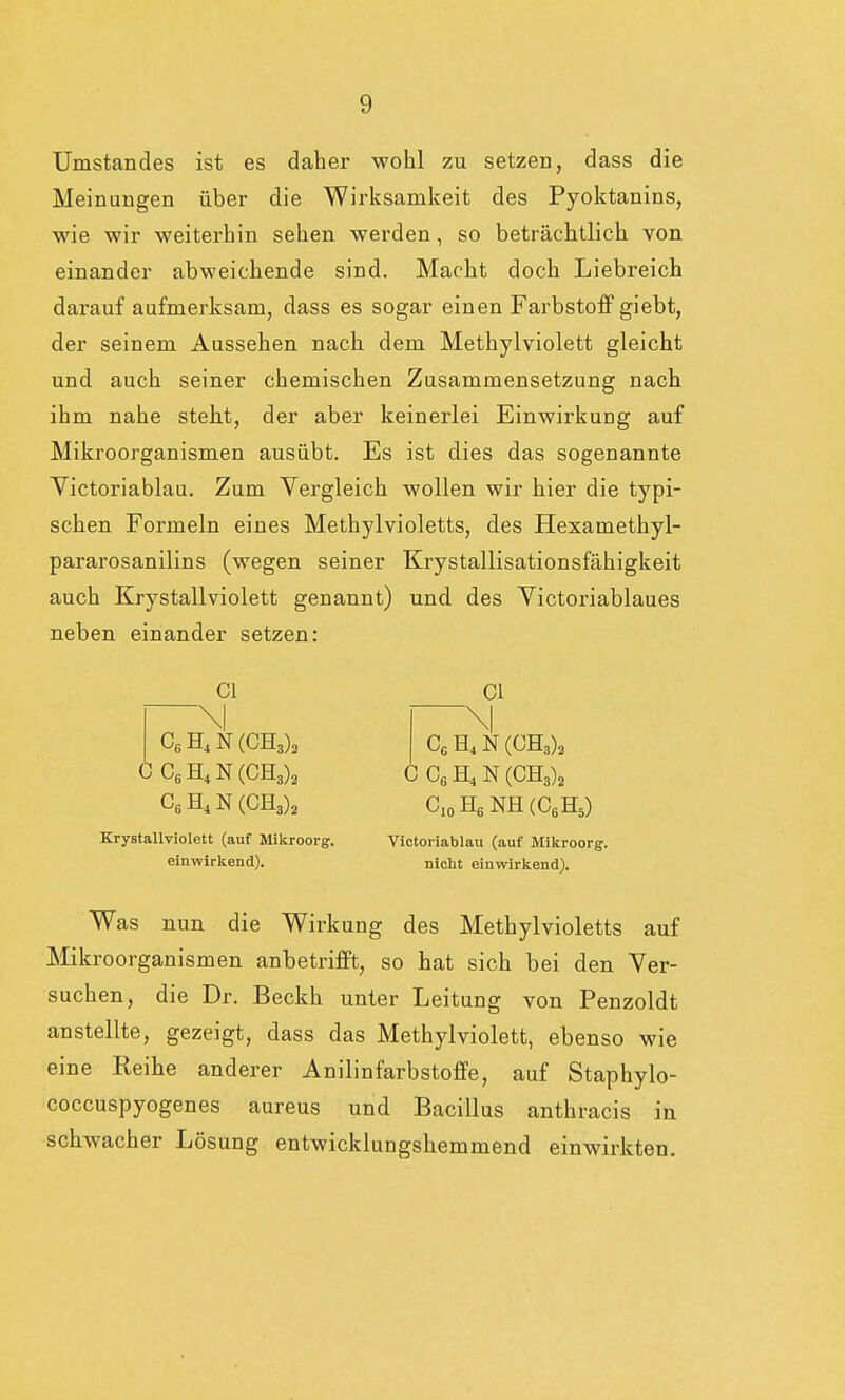 Umstandes ist es daher wohl zu setzen, dass die Meinungen über die Wirksamkeit des Pyoktanins, wie wir weiterhin sehen werden, so beträchtlich von einander abweichende sind. Macht doch Liebreich darauf aufmerksam, dass es sogar einen Farbstoff giebt, der seinem Aussehen nach dem Methylviolett gleicht und auch seiner chemischen Zusammensetzung nach ihm nahe steht, der aber keinerlei Einwirkung auf Mikroorganismen ausübt. Es ist dies das sogenannte Victoriablau. Zum Vergleich wollen wir hier die typi- schen Formeln eines Methylvioletts, des Hexamethyl- pararosanilins (wegen seiner Krystallisationsfähigkeit auch Krystallviolett genannt) und des Victoriablaues neben einander setzen: Cl C6H4N(CH3)2 CC6H4N(CH3)3 C6H4N(CH3)2 Krystallviolett (auf Mikroorg. einwirkend). Cl \l CG H4N(CH3)2 CCßH4N(CH3)2 C10H6 NH(C6H5) Victoriablau (auf Mikroorg. nicht einwirkend). Was nun die Wirkung des Methylvioletts auf Mikroorganismen anbetrifft, so hat sich bei den Ver- suchen, die Dr. Beckh unter Leitung von Penzoldt anstellte, gezeigt, dass das Methyl violett, ebenso wie eine Reihe anderer Anilinfarbstoffe, auf Staphylo- coccuspyogenes aureus und Bacillus anthracis in schwacher Lösung entwicklungshemmend einwirkten.