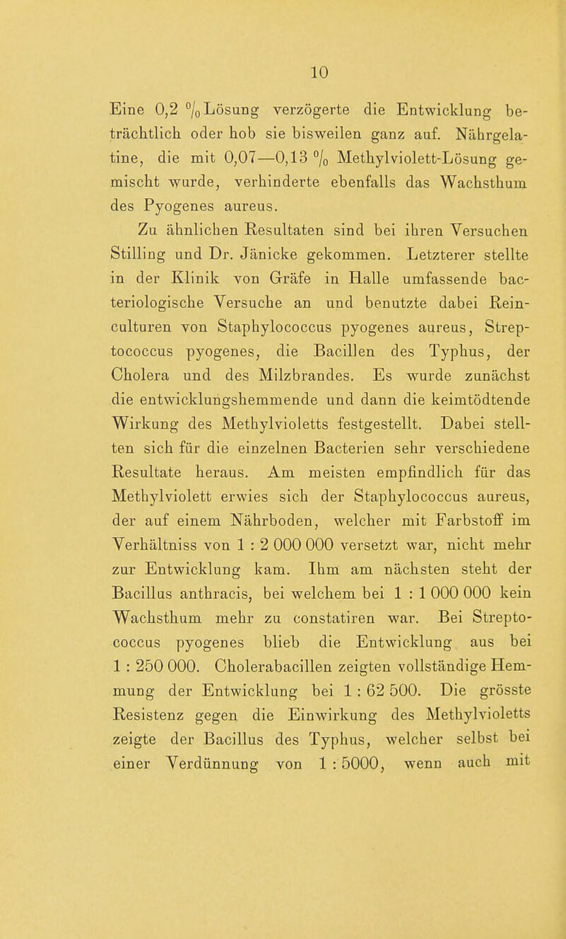 Eine 0,2 °/oLösung verzögerte die Entwicklung be- trächtlich oder hob sie bisweilen ganz auf. Nährgela- tine, die mit 0,07—0,13 °/0 Methylviolett-Lösung ge- mischt wurde, verhinderte ebenfalls das Wachsthum des Pyogenes aureus. Zu ähnlichen Resultaten sind bei ihren Versuchen Stilling und Dr. Jänicke gekommen. Letzterer stellte in der Klinik von Gräfe in Halle umfassende bac- teriologische Versuche an und benutzte dabei Rein- culturen von Staphylococcus pyogenes aureus, Strep- tococcus pyogenes, die Bacillen des Typhus, der Cholera und des Milzbrandes. Es wurde zunächst die entwicklungshemmende und dann die keimtödtende Wirkung des Methylvioletts festgestellt. Dabei stell- ten sich für die einzelnen Bacterien sehr verschiedene Resultate heraus. Am meisten empfindlich für das Methylviolett erwies sich der Staphylococcus aureus, der auf einem Nährboden, welcher mit Farbstoff im Verhältniss von 1 : 2 000 000 versetzt war, nicht mehr zur Entwicklung kam. Ihm am nächsten steht der Bacillus anthracis, bei welchem bei 1 : 1 000 000 kein Wachsthum mehr zu constatiren war. Bei Strepto- coccus pyogenes blieb die Entwicklung aus bei 1 : 250 000. Cholerabacillen zeigten vollständige Hem- mung der Entwicklung bei 1: 62 500. Die grösste Resistenz gegen die Einwirkung des Methylvioletts zeigte der Bacillus des Typhus, welcher selbst bei einer Verdünnung von 1 : 5000, wenn auch mit