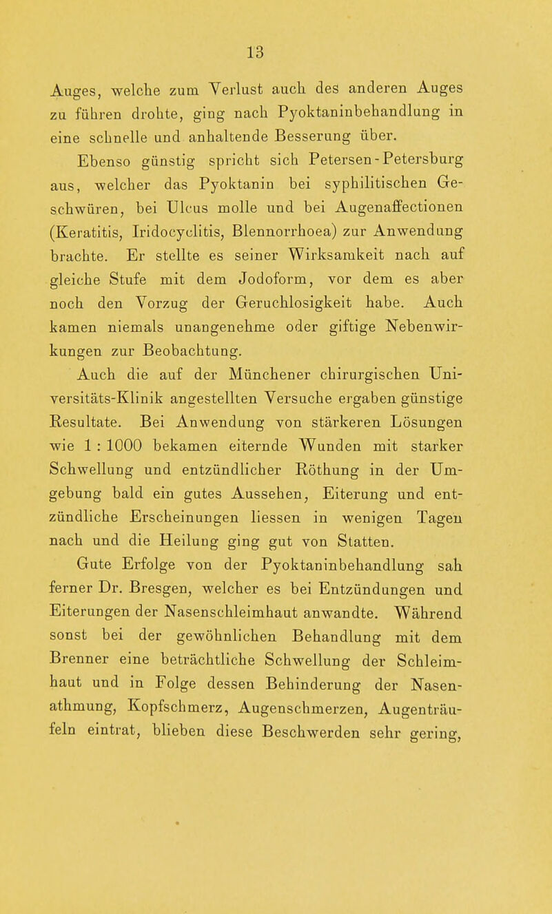 Auges, welche zum Verlust auch des anderen Auges zu führen drohte, ging nach Pyoktaninbehandlung in eine schnelle und anhaltende Besserung über. Ebenso günstig spricht sich Petersen - Petersburg aus, welcher das Pyoktanin bei syphilitischen Ge- schwüren, bei Ulcus molle und bei Augenaffectionen (Keratitis, Iridoeyclitis, Blennorrhoea) zur Anwendung brachte. Er stellte es seiner Wirksamkeit nach auf gleiche Stufe mit dem Jodoform, vor dem es aber noch den Vorzug der Geruchlosigkeit habe. Auch kamen niemals unangenehme oder giftige Nebenwir- kungen zur Beobachtung. Auch die auf der Münchener chirurgischen Uni- versitäts-Klinik angestellten Versuche ergaben günstige Resultate. Bei Anwendung von stärkeren Lösungen wie 1 : 1000 bekamen eiternde Wunden mit starker Schwellung und entzündlicher Röthung in der Um- gebung bald ein gutes Aussehen, Eiterung und ent- zündliche Erscheinungen liessen in wenigen Tagen nach und die Heilung ging gut von Statten. Gute Erfolge von der Pyoktaninbehandlung sah ferner Dr. Bresgen, welcher es bei Entzündungen und Eiterungen der Nasenschleimhaut anwandte. Während sonst bei der gewöhnlichen Behandlung mit dem Brenner eine beträchtliche Schwellung der Schleim- haut und in Folge dessen Behinderung der Nasen- athmung, Kopfschmerz, Augenschmerzen, Augenträu- feln eintrat, blieben diese Beschwerden sehr gering,