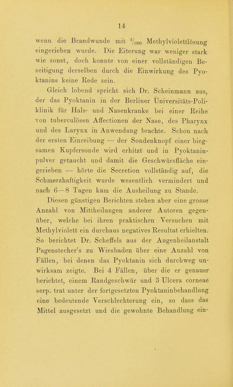 wenn die Brandwunde mit '2/1000 Methylviolettlösung eingerieben wurde. Die Eiterung war weniger stark wie sonst, doch konnte von einer vollständigen Be- seitigung derselben durch die Einwirkung des Pyo- ktanins keine Rede sein. Gleich lobead spricht sich Dr. Scheinmann aus, der das Pyoktanin in der Berliner Universitäts-Poli- klinik für Hals- und Nasenkranke bei einer Reihe von tuberculösen Affectionen der Nase, des Pharynx und des Larynx in Anwendung brachte. Schon nach der ersten Einreibung — der Sondenknopf einer bieg- samen Kupfersonde wird erhitzt und in Pyoktanin- pulver getaucht und damit die Geschwürsfläche ein- gerieben — hörte die Secretion vollständig auf, die Schmerzhaftigkeit wurde wesentlich vermindert und nach 6 — 8 Tagen kam die Ausheilung zu Stande. Diesen günstigen Berichten stehen aber eine grosse Anzahl von Mittheilungen anderer Autoren gegen- über, welche bei ihren praktischen Versuchen mit Methylviolett ein durchaus negatives Resultat erhielten. So berichtet Dr. Scheffels aus der Augenheilanstalt Pagenstecher's zu Wiesbaden über eine Anzahl von Fällen, bei denen das Pyoktanin sich durchweg un- wirksam zeigte. Bei 4 Fällen, über die er genauer berichtet, einem Randgeschwür und 3 Ulcera corneae serp. trat unter der fortgesetzten Pyoktaninbehandlung eine bedeutende Verschlechterung ein, so dass das Mittel ausgesetzt und die gewohnte Behandlung ein-