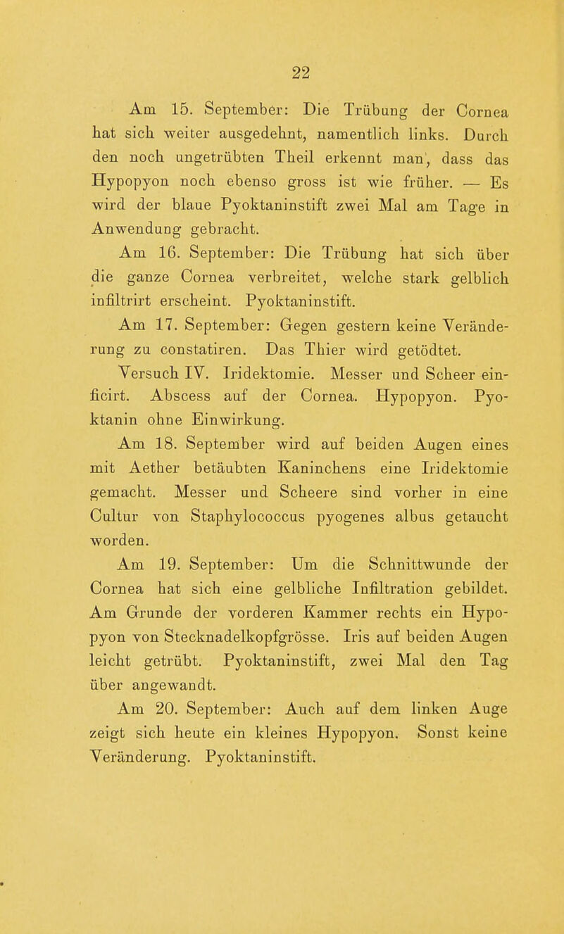 Am 15. September: Die Trübung der Cornea hat sich, weiter ausgedehnt, namentlich links. Durch den noch ungetrübten Theil erkennt man, dass das Hypopyon noch ebenso gross ist wie früher. — Es wird der blaue Pyoktaninstift zwei Mal am Tage in Anwendung gebracht. Am 16. September: Die Trübung hat sich über die ganze Cornea verbreitet, welche stark gelblich infiltrirt erscheint. Pyoktaninstift. Am 17. September: Gegen gestern keine Verände- rung zu constatiren. Das Thier wird getödtet. Versuch IV. Iridektomie. Messer und Scheer ein- ficirt. Abscess auf der Cornea. Hypopyon. Pyo- ktanin ohne Einwirkung. Am 18. September wird auf beiden Augen eines mit Aether betäubten Kaninchens eine Iridektomie gemacht. Messer und Scheere sind vorher in eine Cultur von Staphylococcus pyogenes albus getaucht worden. Am 19. September: Um die Schnittwunde der Cornea hat sich eine gelbliche Infiltration gebildet. Am Grunde der vorderen Kammer rechts ein Hypo- pyon von Stecknadelkopfgrösse. Iris auf beiden Augen leicht getrübt. Pyoktaninstift, zwei Mal den Tag über angewandt. Am 20. September: Auch auf dem linken Auge zeigt sich heute ein kleines Hypopyon. Sonst keine Veränderung. Pyoktaninstift.