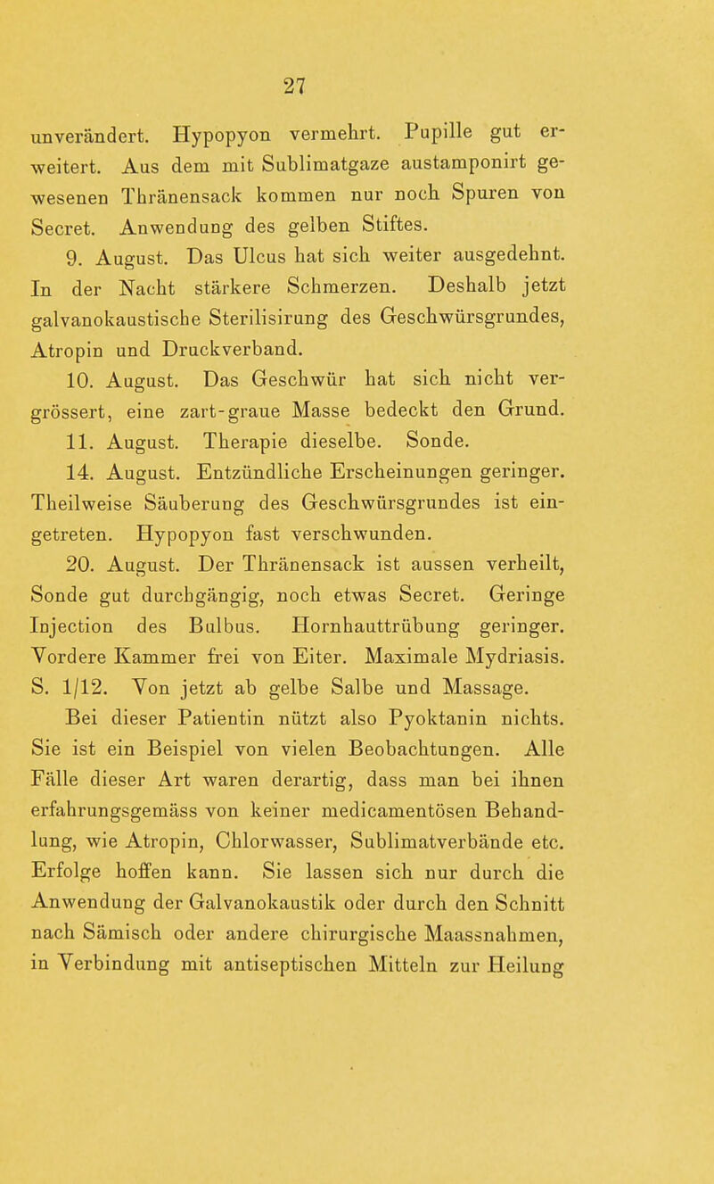 unverändert. Hypopyon vermehrt. Pupille gut er- weitert. Aus dem mit Sublimatgaze austamponirt ge- wesenen Thränensack kommen nur noch Spuren von Secret. Anwendung des gelben Stiftes. 9. August. Das Ulcus bat sich weiter ausgedehnt. In der Nacht stärkere Schmerzen. Deshalb jetzt galvanokaustiscbe Sterilisirung des Geschwürsgrundes, Atropin und Druckverband. 10. August. Das Geschwür hat sich nicht ver- grössert, eine zart-graue Masse bedeckt den Grund. 11. August. Therapie dieselbe. Sonde. 14. August. Entzündliche Erscheinungen geringer. Theilweise Säuberung des Geschwürsgrundes ist ein- getreten. Hypopyon fast verschwunden. 20. August. Der Thränensack ist aussen verheilt, Sonde gut durchgängig, noch etwas Secret. Geringe Injection des Bulbus. Hornhauttrübung geringer. Vordere Kammer frei von Eiter. Maximale Mydriasis. S. 1/12. Von jetzt ab gelbe Salbe und Massage. Bei dieser Patientin nützt also Pyoktanin nichts. Sie ist ein Beispiel von vielen Beobachtungen. Alle Fälle dieser Art waren derartig, dass man bei ihnen erfahrungsgemäss von keiner medicamentösen Behand- lung, wie Atropin, Chlorwasser, Sublimatverbände etc. Erfolge hoffen kann. Sie lassen sich nur durch die Anwendung der Galvanokaustik oder durch den Schnitt nach Sämisch oder andere chirurgische Maassnahmen, in Verbindung mit antiseptischen Mitteln zur Heilung