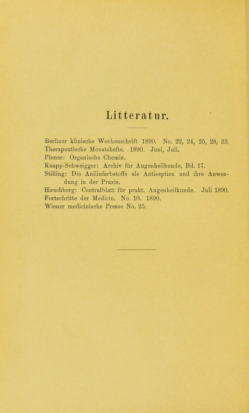 Litteratur. Berliner klinische Wochenschrift 1890. No. 22, 24, 25, 28, 33. Therapeutische Monatshefte. 1890. Juni, Juli. Pinner: Organische Chemie. Knapp-Schweigger: Archiv für Augenheilkunde, Bd. 17. Stilling: Die Anilinfarbstoffe als Antiseptica und ihre Anwen- dung in der Praxis. Hirschberg: Centraiblatt für prakt. Augenheilkunde. Juli 1890. Fortschritte der Medicin. No. 10. 1890. Wiener medicinische Presse No. 25.