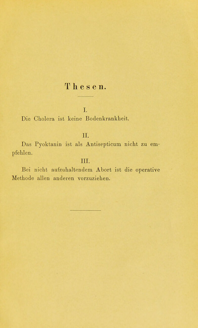 Thesen. i. Die Cholera ist keine Bodenkrankheit. II. Das Pyoktanin ist als Antisepticum nicht zu em- pfehlen. III. Bei nicht aufzuhaltendem Abort ist die operative Methode allen anderen vorzuziehen.