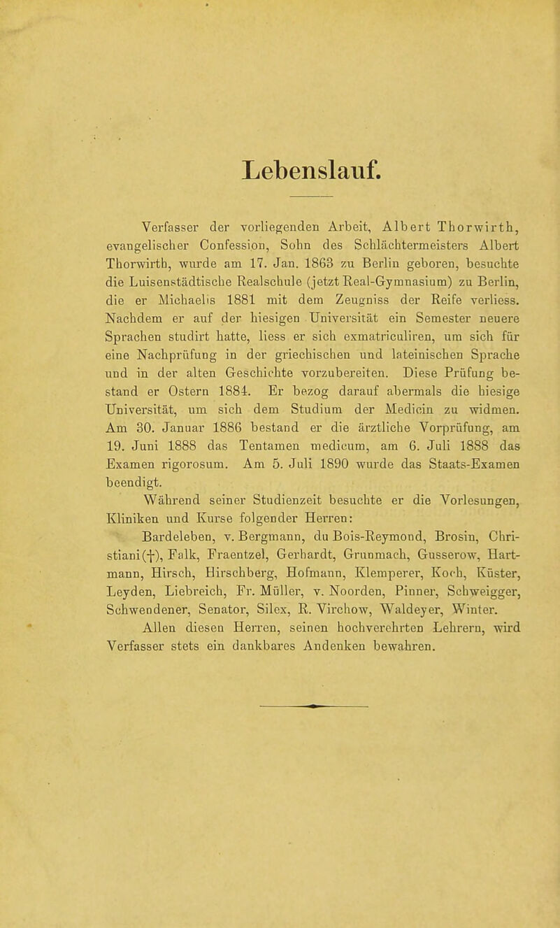 Lebenslauf. Verfasser der vorliegenden Arbeit, Albert Thorwirth, evangelischer Confessi.on, Sohn des Schlächtermeisters Albert Thorwirth, wurde am 17. Jan. 1863 zu Berlin geboren, besuchte die Luisenstädtische Realschule (jetzt Real-Gymnasium) zu Berlin, die er Michaelis 1881 mit dem Zeugniss der Reife verliess. Nachdem er auf der hiesigen Universität ein Semester neuere Sprachen studirt hatte, Hess er sich exmatriculiren, um sich für eine Nachprüfung in der griechischen und lateinischen Sprache und in der alten Geschichte vorzubereiten. Diese Prüfung be- stand er Ostern 1884. Er bezog darauf abermals die hiesige Universität, um sich dem Studium der Medicin zu widmen. Am 30. Januar 1886 bestand er die ärztliche Vorprüfung, am 19. Juni 1888 das Tentamen medicum, am 6. Juli 1888 das Examen rigorosum. Am 5. Juli 1890 wurde das Staats-Examen beendigt. Während seiner Studienzeit besuchte er die Vorlesungen, Kliniken und Kurse folgender Herren: Bardeleben, v. Bergmann, du Bois-Reymond, Brosin, Chri- stian^-}-), Falk, Fraentzel, Gerhardt, Grunmach, Gusserow, Hart- mann, Hirsch, Hirschberg, Hofmann, Klemperer, Koch, Küster, Leyden, Liebreich, Fr. Müller, v. Noorden, Pinner, Schweigger, Schwendener, Senator, Silex, R. Virchow, Waldeyer, Winter. Allen diesen Herren, seinen hochverehrten Lehrern, wird Verfasser stets ein dankbares Andenken bewahren.