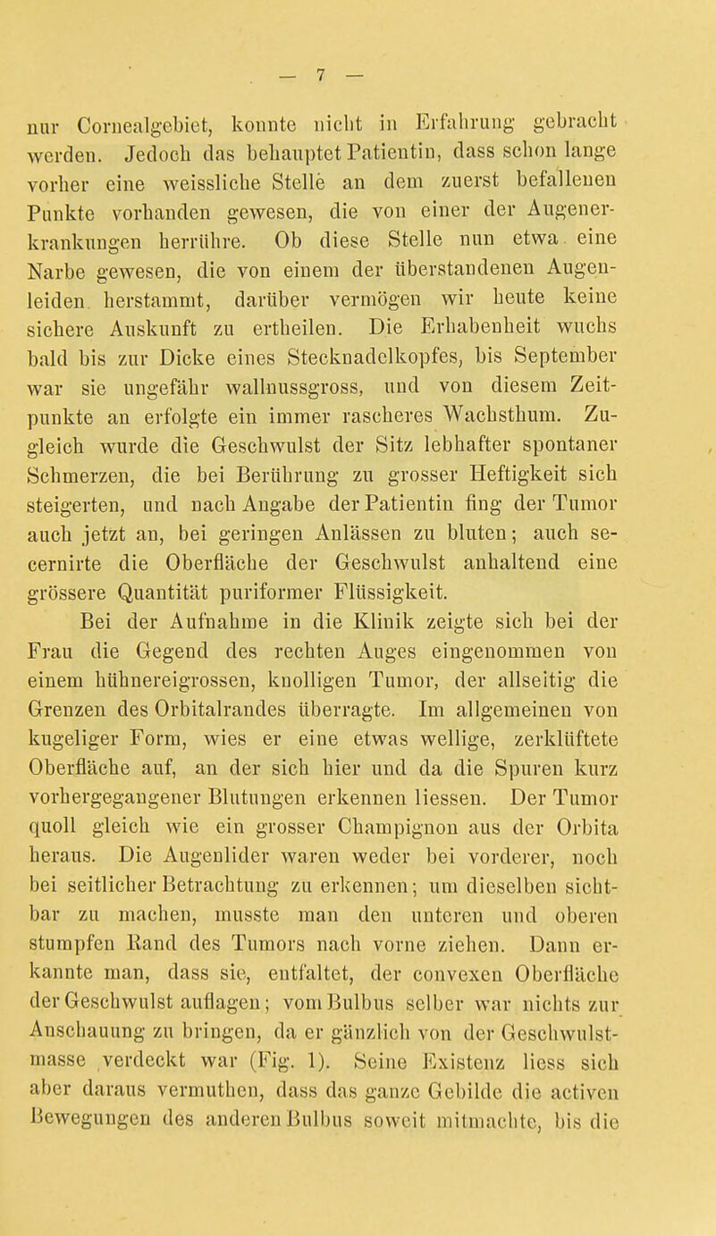 nur Cornealgebiet, konnte nicht in Erfahrung gebracht werden. Jedoch das behauptet Patientin, dass schon lange vorher eine Aveissliche Stelle an dem zuerst befallenen Punkte vorhanden gewesen, die von einer der Augener- krankuDgen herrühre. Ob diese Stelle nun etwa, eine Narbe gewesen, die von einem der überstandenen Augeu- leiden, herstammt, darüber vermögen wir heute keine sichere Auskunft zu ertheilen. Die Erhabenheit wuchs bald bis zur Dicke eines Stecknadelkopfes, bis September war sie ungefähr wallnussgross, und von diesem Zeit- punkte an erfolgte ein immer rascheres Wachstbum. Zu- gleich wurde die Geschwulst der Sitz lebhafter spontaner Schmerzen, die bei Berührung zu grosser Heftigkeit sich steigerten, und nach Angabe der Patientin fing der Tumor auch jetzt an, bei geringen Anlässen zu bluten; auch se- cernirte die Oberfläche der Geschwulst anhaltend eine grössere Quantität puriformer Flüssigkeit. Bei der Aufnahme in die Klinik zeigte sich bei der Frau die Gegend des rechten Auges eingenommen von einem hühnereigrossen, knolligen Tumor, der allseitig die Grenzen des Orbitalrandes überragte. Im allgemeinen von kugeliger Form, wies er eine etwas wellige, zerklüftete Oberfläche auf, an der sich hier und da die Spuren kurz vorhergegangener Blutungen erkennen Hessen. Der Tumor quoll gleich wie ein grosser Champignon aus der Orbita heraus. Die Augenlider waren weder bei vorderer, noch bei seitlicher Betrachtung zu erkennen; um dieselben sicht- bar zu machen, musste man den unteren und oberen stumpfen liand des Tumors nach vorne ziehen. Dann er- kannte man, dass sie, entfaltet, der convexen Oberfläche der Geschwulst auflagen; vom Bulbus selber war nichts zur Anschauung zu bringen, da er gänzlich von der Geschwulst- masse verdeckt war (Fig. 1). Seine Existenz Hess sich aber daraus vermuthen, dass das ganze Gebilde die activen Bewegungen des anderen Bulbus soweit mitmachte, bis die