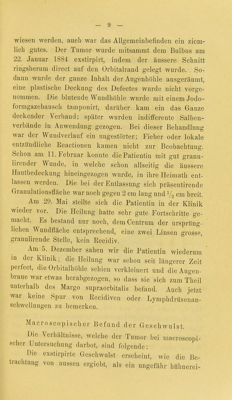 wiesen werden, auch war das Allgemeinbefinden ein ziem- lich gutes. Der Tumor wurde mitsammt dem Bulbus am 22. Januar 1884 exstirpirt, indem der äussere Sclinitt ringsherum direct auf den Orbitalrand gelegt wurde. So- dann wurde der ganze Inhalt der Augenhöhle ausgeräumt, eine plastische Deckung des Defectes wurde nicht vorge- nommen. Die blutende Wundhöhle wurde mit einem Jodo- formgazebausch tamponirt, darüber kam ein das Ganze deckender Verband; später wurden indifferente Salbeu- verbände in Anwendung gezogen. Bei dieser Behandlung war der Wundverlauf ein ungestörter; Fieber oder lokale entzündliche Eeactionen kamen nicht zur Beobachtung. Schon am 11. Februar konnte diePatientin mit gut granu- lirender Wunde, in welche schon allseitig die äussere Hautbedeckung hineingezogen wurde, in ihre Heimath ent- lassen werden. Die bei der Entlassung sich präsentireude Granulationsfläche war noch gegen 2 cm lang und 1/2 cm breit. Am 29. Mai stellte sich die Patientin in der Klinik wieder vor. Die Heilung hatte sehr gute Fortschritte ge- macht. Es bestand nur noch, dem Centrum der ursprüng- lichen Wundfläche entsprechend, eine zwei Linsen grosse, granulirende Stelle, kein Recidiv. Am 5. Dezember sahen wir die Patientin wiederum in der Klinik; die Heilung war schon seit längerer Zeit perfect, die Orbitalhöhle schien verkleinert und die Augen- braue war etwas herabgezogen, so dass sie sich zum Theil unterhalb des Margo supraorbitalis befand. Auch jetzt war keine Spur von Recidiven oder Lymphdrusenan- schwellungen zu bemerken. Macroscopischer Befund der Geschwulst. Die Verhältnisse, welche der Tumor bei macroscopi- scher Untersuchung darbot, sind folgende: Die exstirpirte Geschwulst erscheint, wie die Ik- tracl.tung von aussen ergiebt, als ein ungefähr huhnerci-