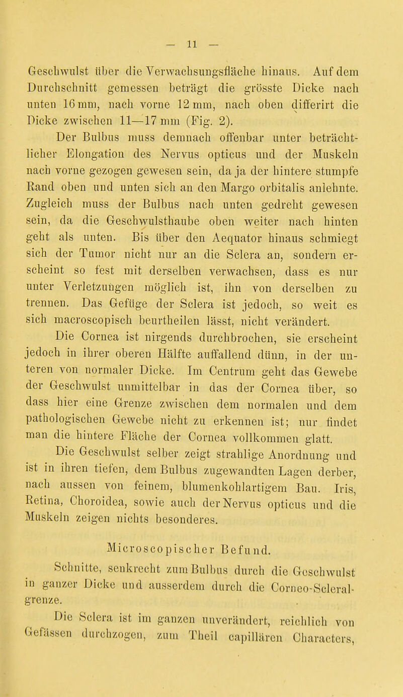 Geschwulst über die Vevwacbsungsfläebe binans. Auf dem Durcbscbnitt gemessen beträgt die grösste Dicke nach unten 16 mm, nacb vorne 12 mm, nach oben differirt die Dicke zwischen 11—17 mm (Fig. 2). Der Bulbus muss demnach offenbar unter beträcht- licher Elongation des Nervus opticus und der Muskeln nach vorne gezogen gewesen sein, da ja der hintere stumpfe Rand oben und unten sich an den Margo orbitalis anlehnte. Zugleich muss der Bulbus nach unten gedreht gewesen sein, da die Geschwulsthaube oben weiter nach hinten geht als unten. Bis über den Aequator hinaus schmiegt sich der Tumor nicht nur an die Sclera an, sondern er- scheint so fest mit derselben verwachsen, dass es nur unter Verletzungen möglich ist, ihn von derselben zu trennen. Das Gefüge der Sclera ist jedoch, so weit es sich macroscopisch beurtheilen lässt, nicht verändert. Die Cornea ist nirgends durchbrochen, sie erscheint jedoch in ihrer oberen Hälfte auffallend dünn, in der un- teren von normaler Dicke. Im Centrum geht das Gewebe der Geschwulst unmittelbar in das der Cornea über, so dass hier eine Grenze zwischen dem normalen und dem pathologischen Gewebe nicht zu erkennen ist; nur findet man die hintere Fläche der Cornea vollkommen glatt. Die Geschwulst selber zeigt strahlige Anordnung und ist in ihren tiefen, dem Bulbus zugewandten Lagen derber, nach aussen von feinem, blumenkohlartigeni Bau. Iris, Retina, Choroidea, sowie auch der Nervus opticus und die Muskeln zeigen nichts besonderes. Microscopischer Befund. Schnitte, senkrecht zum Bulbus durch die Geschwulst in ganzer Dicke und ausserdem durch die Corneo-Scleral- grenze. Die Sclera ist im ganzen unverändert, reichlich von Gefässen durchzogen, zum Theil capiUären Characters,