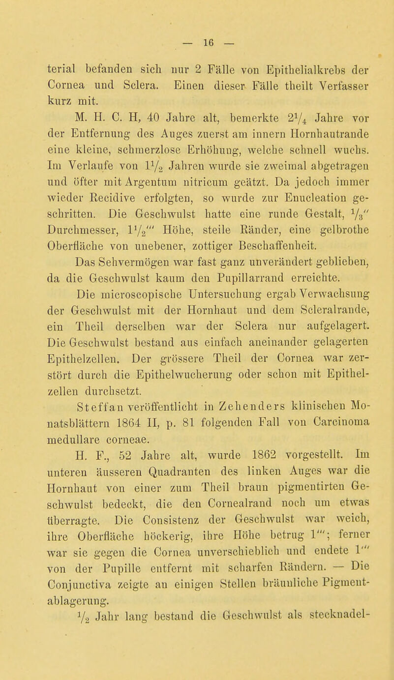 terial befanden sich mir 2 Fälle von Epithelialkvebs der Cornea und Sclera. Einen dieser Fälle tlieilt Verfasser kurz mit. M. H. C. H, 40 Jahre alt, bemerkte 21/4 Jahre vor der Entfernung des Auges zuerst am innern Hornbautrande eine kleine, schmerzlose Erhöbung, v^^elche schnell wuchs. Im Verlaufe von IV2 Jahren wurde sie zweimal abgetragen und öfter mit Argentum nitricum geätzt. Da jedoch immer wieder Recidive erfolgten, so wurde zur Enucleation ge- schritten. Die Geschwulst hatte eine runde Gestalt, Vs Durchmesser, IV2' Höhe, steile Ränder, eine gelbrothe Oberfläche von unebener, zottiger Beschaffenheit. Das Sehvermögen war fast ganz unverändert geblieben, da die Geschwulst kaum den Pupillarrand erreichte. Die microscopische Untersuchung ergab Verwachsung der Geschwulst mit der Hornhaut und dem Scleralrande, ein Theil derselben war der Sclera nur aufgelagert. Die Geschwulst bestand aus einfach aneinander gelagerten Epithelzellen. Der grössere Theil der Cornea war zer- stört durch die Epithelwucherung oder schon mit Epithel- zelleu durchsetzt. Steffan veröffentlicht in Zehenders klinischen Mo- natsblättern 1864 II, p. 81 folgenden Fall von Carcinoma medulläre corneae. H. F., 52 Jahre alt, wurde 1862 vorgestellt. Im unteren äusseren Quadranten des linken Auges war die Hornhaut von einer zum Theil braun pigraentirten Ge- schwulst bedeckt, die den Cornealrand noch um etwas überragte. Die Consistenz der Geschwulst Avar weich, ihre Oberfläche höckerig, ihre Höhe betrug 1'; ferner war sie gegen die Cornea unverschieblich und endete 1' von der Pupille entfernt mit scharfen Rändern. — Die Conjunctiva zeigte an einigen Stelleu bräunliche Pigmeut- ablagerung. V2 Jalir lang bestand die Geschwulst als Stecknadel-