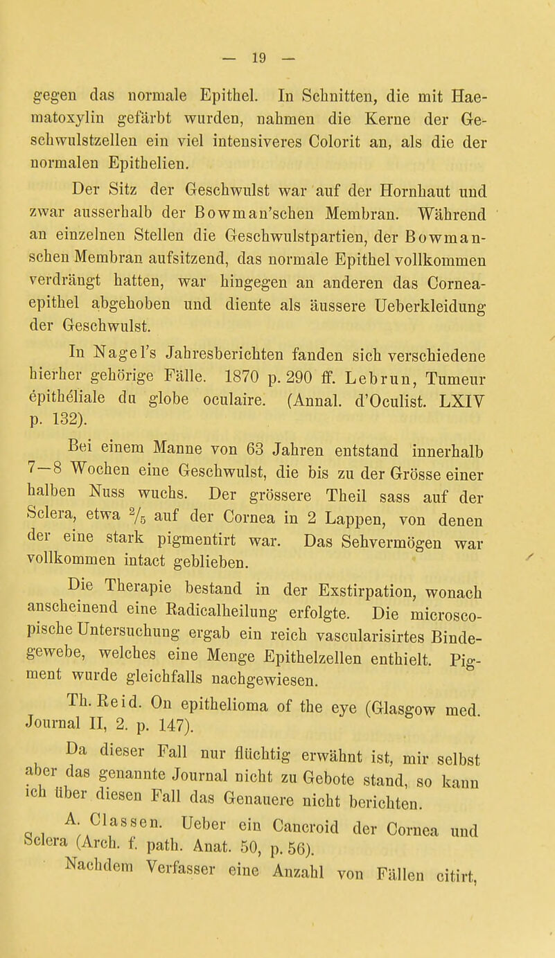 g-egen das normale Epithel. In Schnitten, die mit Hae- matoxylin gefärbt wurden, nahmen die Kerne der Ge- schwulstzellen ein viel intensiveres Colorit an, als die der normalen Epithelien. Der Sitz der Geschwulst war auf der Hornhaut und zwar ausserhalb der Bowman'schen Membran. Während an einzelnen Stellen die Geschwulstpartien, der Bowman- schen Membran aufsitzend, das normale Epithel vollkommen verdrängt hatten, war hingegen an anderen das Cornea- epithel abgehoben und diente als äussere Ueberkleidung der Geschwulst. In Nage Ts Jahresberichten fanden sich verschiedene hierher gehörige Fälle. 1870 p. 290 fif. Lebrun, Tumeur epitheliale du globe oculaire. (Annal. d'Oculist. LXIV p. 132). Bei einem Manne von 63 Jahren entstand innerhalb 7-8 Wochen eine Geschwulst, die bis zu der Grösse einer halben Nuss wuchs. Der grössere Theil sass auf der Sclera, etwa 2/5 auf der Cornea in 2 Lappen, von denen der eine stark pigmentirt war. Das Sehvermögen war vollkommen intact geblieben. Die Therapie bestand in der Exstirpation, wonach anscheinend eine Eadicalheilung erfolgte. Die microsco- pische Untersuchung ergab ein reich vascularisirtes Binde- gewebe, welches eine Menge Epithelzellen enthielt. Pig- ment wurde gleichfalls nachgewiesen. Th.Eeid. On epithelioma of the eye (Glasgow med Journal II, 2. p. 147). Da dieser Fall nur flüchtig erwähnt ist, mir selbst aber das genannte Journal nicht zu Gebote stand, so kann ich über diesen Fall das Genauere nicht berichten. A Classen. Ueber ein Cancroid der Cornea und bclera (Arch. f. path. Anat. 50, p. 56). Nachdem Verfasser eine Anzahl von Fällen citirt /