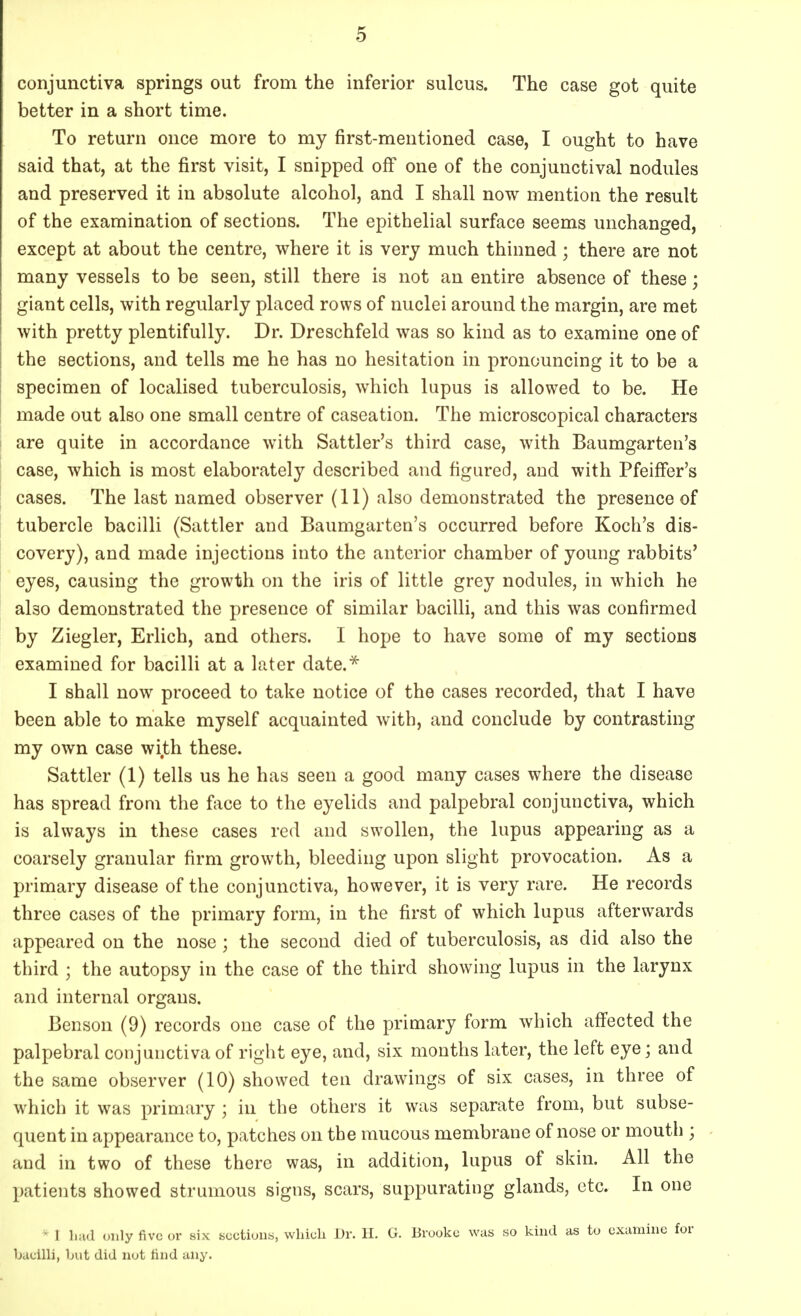 conjunctiva springs out from the inferior sulcus. The case got quite better in a short time. To return once more to my first-mentioned case, I ought to have said that, at the first visit, I snipped off one of the conjunctival nodules and preserved it in absolute alcohol, and I shall now mention the result of the examination of sections. The epithelial surface seems unchanged, except at about the centre, where it is very much thinned; there are not many vessels to be seen, still there is not an entire absence of these; giant cells, with regularly placed rows of nuclei around the margin, are met with pretty plentifully. Dr. Dreschfeld was so kind as to examine one of the sections, and tells me he has no hesitation in pronouncing it to be a specimen of localised tuberculosis, which lupus is allowed to be. He made out also one small centre of caseation. The microscopical characters are quite in accordance with Sattler's third case, with Baumgarten's case, which is most elaborately described and figured, and with PfeifFer's cases. The last named observer (11) also demonstrated the presence of tubercle bacilli (Sattler and Baumgarten's occurred before Koch's dis- covery), and made injections into the anterior chamber of young rabbits' eyes, causing the growth on the iris of little grey nodules, in which he also demonstrated the presence of similar bacilli, and this was confirmed by Ziegler, Erlich, and others. I hope to have some of my sections examined for bacilli at a later date.* I shall now proceed to take notice of the cases recorded, that I have been able to make myself acquainted with, and conclude by contrasting my own case wi.th these. Sattler (1) tells us he has seen a good many cases where the disease has spread from the face to the eyelids and palpebral conjunctiva, which is always in these cases red and swollen, the lupus appearing as a coarsely granular firm growth, bleeding upon slight provocation. As a primary disease of the conjunctiva, however, it is very rare. He records three cases of the primary form, in the first of which lupus afterwards appeared on the nose ; the second died of tuberculosis, as did also the third ; the autopsy in the case of the third showing lupus in the larynx and internal organs. Benson (9) records one case of the primary form which affected the palpebral conjunctiva of right eye, and, six months later, the left eye; and the same observer (10) showed ten drawings of six cases, in three of which it was primary ; in the others it was separate from, but subse- quent in appearance to, patches on the mucous membrane of nose or mouth ; and in two of these there was, in addition, lupus of skin. All the patients showed strumous signs, scars, suppurating glands, etc. In one • 1 had only five or six sections, which Dr. H. G. Brooke was so kind as to examine for bacilli, but did not rind any.