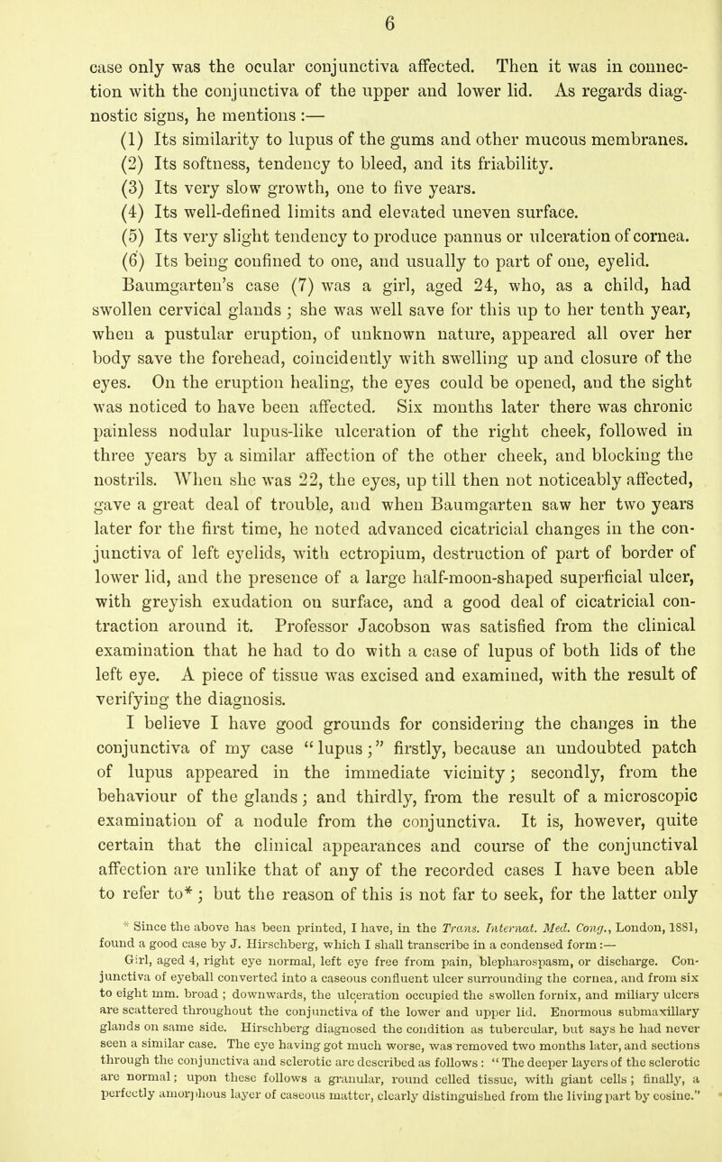 case only was the ocular conjunctiva affected. Then it was in connec- tion with the conjunctiva of the upper and lower lid. As regards diag- nostic signs, he mentions :— (1) Its similarity to lupus of the gums and other mucous membranes. (2) Its softness, tendency to bleed, and its friability. (3) Its very slow growth, one to five years. (4) Its well-defined limits and elevated uneven surface. (5) Its very slight tendency to produce pannus or ulceration of cornea. (6) Its being confined to one, and usually to part of one, eyelid. Baumgarten's case (7) was a girl, aged 24, who, as a child, had swollen cervical glands ; she was well save for this up to her tenth year, when a pustular eruption, of unknown nature, appeared all over her body save the forehead, coincidently with swelling up and closure of the eyes. On the eruption healing, the eyes could be opened, and the sight was noticed to have been affected. Six months later there was chronic painless nodular lupus-like ulceration of the right cheek, followed in three years by a similar affection of the other cheek, and blocking the nostrils. When she was 22, the eyes, up till then not noticeably affected, gave a great deal of trouble, and when Baumgarten saw her two years later for the first time, he noted advanced cicatricial changes in the con- junctiva of left eyelids, with ectropium, destruction of part of border of lower lid, and the presence of a large half-moon-shaped superficial ulcer, with greyish exudation on surface, and a good deal of cicatricial con- traction around it. Professor Jacobson was satisfied from the clinical examination that he had to do with a case of lupus of both lids of the left eye. A piece of tissue was excised and examined, with the result of verifying the diagnosis. I believe I have good grounds for considering the changes in the conjunctiva of my case lupus; firstly, because an undoubted patch of lupus appeared in the immediate vicinity; secondly, from the behaviour of the glands; and thirdly, from the result of a microscopic examination of a nodule from the conjunctiva. It is, however, quite certain that the clinical appearances and course of the conjunctival affection are unlike that of any of the recorded cases I have been able to refer to*; but the reason of this is not far to seek, for the latter only * Since the above has been printed, I have, in the Trans, hiternat. Med. Cong., London, 1881, found a good case by J. Hirschberg, which I shall transcribe in a condensed form :— Girl, aged 4, right eye normal, left eye free from pain, blepharospasm, or discharge. Con- junctiva of eyeball converted into a caseous confluent ulcer surrounding the cornea, and from six to eight mm. broad ; downwards, the ulceration occupied the swollen fornix, and miliary ulcers are scattered throughout the conjunctiva of the lower and upper lid. Enormous submaxillary glands on same side. Hirschberg diagnosed the condition as tubercular, but says he had never seen a similar case. The eye having got much worse, was removed two months later, and sections through the conjunctiva and sclerotic arc described as follows:  The deeper layers of the sclerotic are normal; upon these follows a granular, round celled tissue, with giant cells ; finally, a perfectly amorphous layer of caseous matter, clearly distinguished from the living part by cosine.